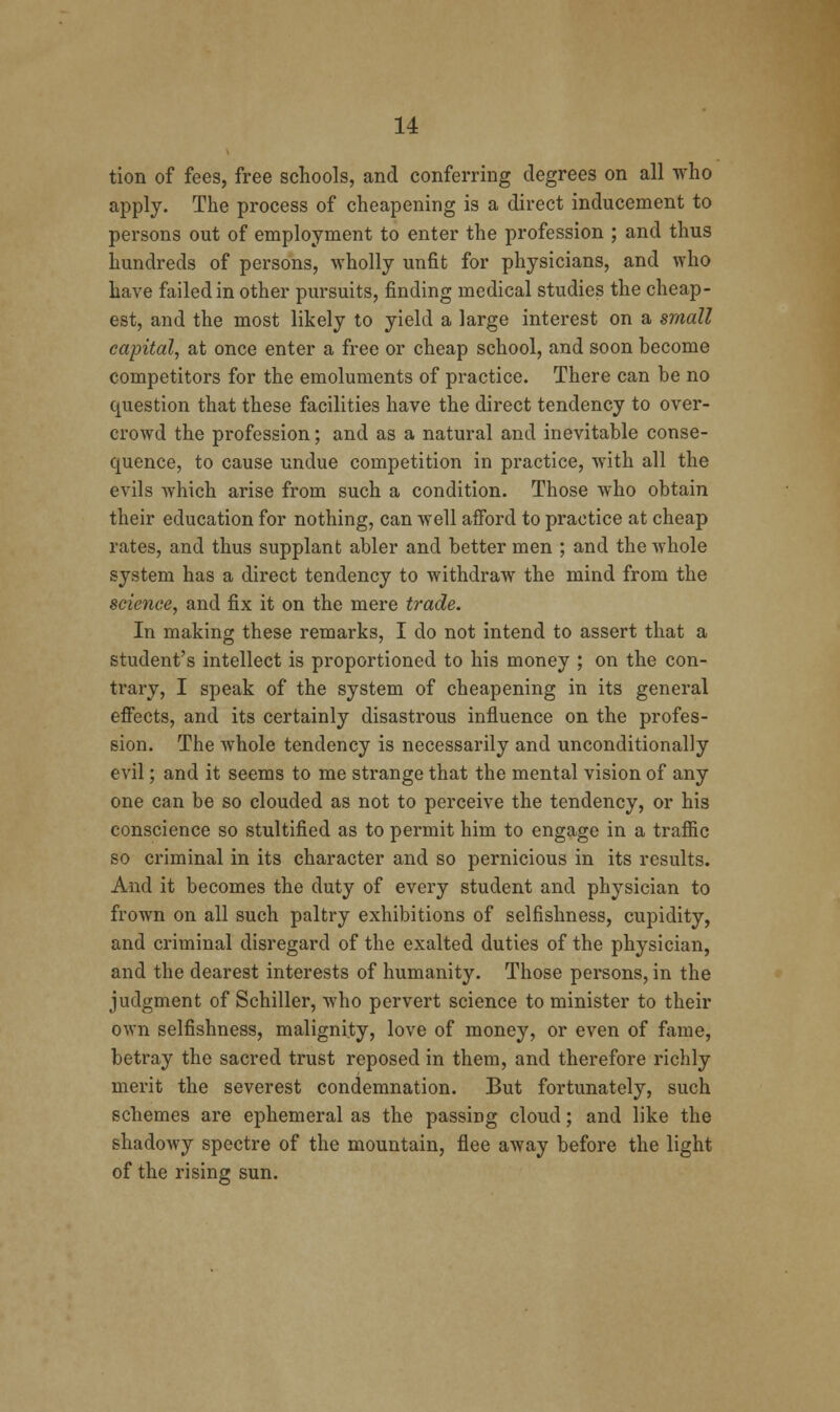 tion of fees, free schools, and conferring degrees on all who apply. The process of cheapening is a direct inducement to persons out of employment to enter the profession ; and thus hundreds of persons, wholly unfit for physicians, and who have failed in other pursuits, finding medical studies the cheap- est, and the most likely to yield a large interest on a small capital, at once enter a free or cheap school, and soon become competitors for the emoluments of practice. There can be no question that these facilities have the direct tendency to over- crowd the profession; and as a natural and inevitable conse- quence, to cause undue competition in practice, with all the evils which arise from such a condition. Those who obtain their education for nothing, can well afford to practice at cheap rates, and thus supplant abler and better men ; and the whole system has a direct tendency to withdraw the mind from the science, and fix it on the mere trade. In making these remarks, I do not intend to assert that a student's intellect is proportioned to his money ; on the con- trary, I speak of the system of cheapening in its general effects, and its certainly disastrous influence on the profes- sion. The whole tendency is necessarily and unconditionally evil; and it seems to me strange that the mental vision of any one can be so clouded as not to perceive the tendency, or his conscience so stultified as to permit him to engage in a traffic so criminal in its character and so pernicious in its results. And it becomes the duty of every student and physician to frown on all such paltry exhibitions of selfishness, cupidity, and criminal disregard of the exalted duties of the physician, and the dearest interests of humanity. Those persons, in the judgment of Schiller, who pervert science to minister to their own selfishness, malignity, love of money, or even of fame, betray the sacred trust reposed in them, and therefore richly merit the severest condemnation. But fortunately, such schemes are ephemeral as the passing cloud; and like the shadowy spectre of the mountain, flee away before the light of the rising sun.