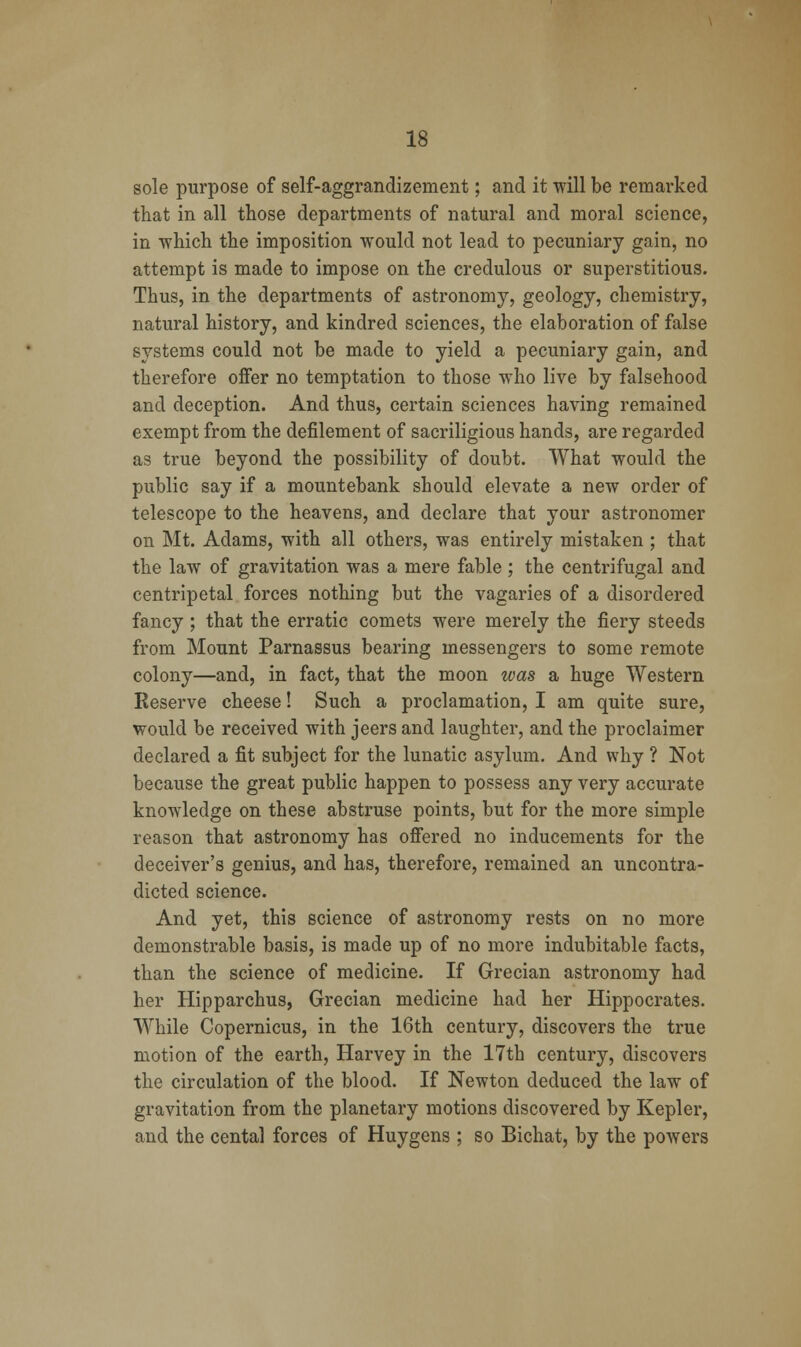 sole purpose of self-aggrandizement; and it will be remarked that in all those departments of natural and moral science, in which the imposition would not lead to pecuniary gain, no attempt is made to impose on the credulous or superstitious. Thus, in the departments of astronomy, geology, chemistry, natural history, and kindred sciences, the elaboration of false systems could not be made to yield a pecuniary gain, and therefore offer no temptation to those who live by falsehood and deception. And thus, certain sciences having remained exempt from the defilement of sacriligious hands, are regarded as true beyond the possibility of doubt. What would the public say if a mountebank should elevate a new order of telescope to the heavens, and declare that your astronomer on Mt. Adams, with all others, was entirely mistaken ; that the law of gravitation was a mere fable ; the centrifugal and centripetal forces nothing but the vagaries of a disordered fancy ; that the erratic comets were merely the fiery steeds from Mount Parnassus bearing messengers to some remote colony—and, in fact, that the moon ivas a huge Western Reserve cheese! Such a proclamation, I am quite sure, would be received with jeers and laughter, and the proclaimer declared a fit subject for the lunatic asylum. And why ? Not because the great public happen to possess any very accurate knowledge on these abstruse points, but for the more simple reason that astronomy has offered no inducements for the deceiver's genius, and has, therefore, remained an uncontra- dicted science. And yet, this science of astronomy rests on no more demonstrable basis, is made up of no more indubitable facts, than the science of medicine. If Grecian astronomy had her Hipparchus, Grecian medicine had her Hippocrates. While Copernicus, in the 16th century, discovers the true motion of the earth, Harvey in the 17th century, discovers the circulation of the blood. If Newton deduced the law of gravitation from the planetary motions discovered by Kepler, and the cental forces of Huygens ; so Bichat, by the powers