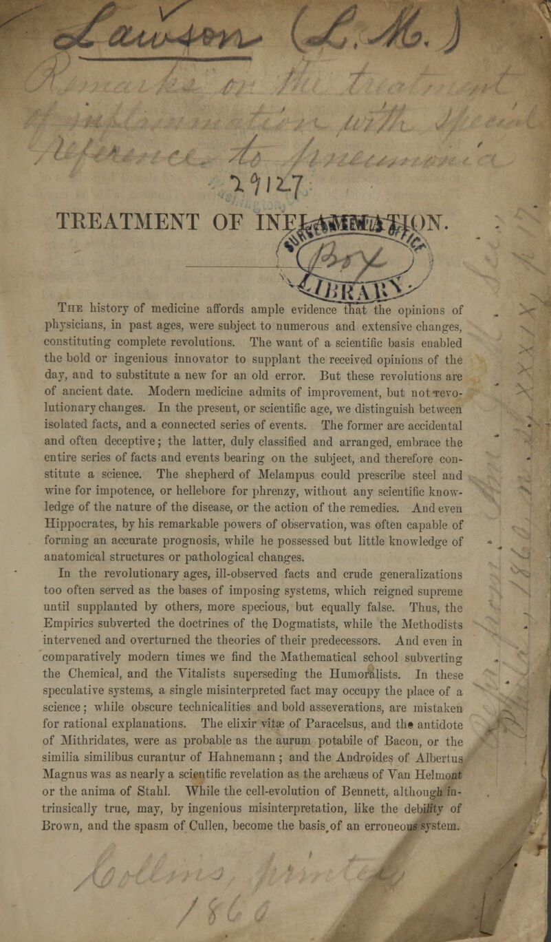 \S OLuMQYi* \*/Jj, -4b, J OF I The history of medicine affords ample evidence that the opinions of physicians, in past ages, were subject to numerous and extensive changes, constituting complete revolutions. The want of a scientific basis enabled the bold or ingenious innovator to supplant the received opinions of the day, and to substitute a new for an old error. But these revolutions are of ancient date. Modern medicine admits of improvement, but not-revo- lutionary changes. In the present, or scientific age, we distinguish between isolated facts, and a connected series of events. The former are accidental and often deceptive; the latter, duly classified and arranged, embrace the entire series of facts and events bearing on the subject, and therefore con- stitute a science. The shepherd of Melampus could prescribe steel and wine for impotence, or hellebore for phrenzy, without any scientific know- ledge of the nature of the disease, or the action of the remedies. And even Hippocrates, by his remarkable powers of observation, was often capable of forming an accurate prognosis, while he possessed but little knowledge of anatomical structures or pathological changes. In the revolutionary ages, ill-observed facts and crude generalizations too often served as the bases of imposing systems, which reigned supreme until supplanted by others, more specious, but equally false. Thus, the Empirics subverted the doctrines of the Dogmatists, while the Methodists intervened and overturned the theories of their predecessors. And even in comparatively modern times we find the Mathematical school subverting the Chemical, and the Yitalists superseding the Humoralists. In these speculative systems, a single misinterpreted fact may occupy the place of a science; while obscure technicalities and bold asseverations, are mistaken for rational explanations. The elixir vitas of Paracelsus, and the antidote of Mithriclates, were as probable as the aurum potabile of Bacon, or the similia similibus curantur of Hahnemann ; and the Androides of Albertus Magnus was as nearly a scientific revelation as the archaeus of Van Helmont or the anima of Stahl. While the cell-evolution of Bennett, although in- trinsically true, may, by ingenious misinterpretation, like the debility of Brown, and the spasm of Cullen, become the basis,of an erroneous system. /