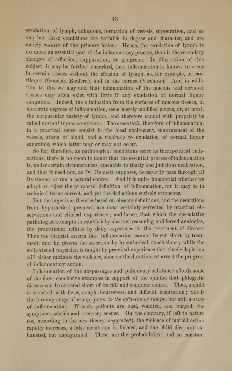 exudation of lymph, adhesions, formation of vessels, suppuration, and so on; but these conditions are variable in degree and character, and are merely results of the primary lesion. Hence, the exudation of lymph is no more an essential part of the inflammatory process, than is the secondary changes of adhesion, suppuration, or gangrene. In illustration of this subject, it may be further remarked, that inflammation is known to occur in certain tissues without the effusion of lymph, as, for example, in car- tilages (Goodsir, Redfern), and in the cornea (Virchow). And in addi- tion to this we may add, that inflammation of the mucous and dermoid tissues may often exist with little if any exudation of normal liquor sanguinis. Indeed, the elimination from the surfaces of mucous tissues, in moderate degrees of inflammation, seem merely modified mucus, or, at most, the corpuscular variety of lymph, and therefore cannot with propriety be called normal liquor sanguinis. The essentials, therefore, of inflammation, in a practical sense, consist in the local excitement, engorgement of the vessels, stasis of blood, and a tendency to exudation of normal liquor sanguinis, which latter may or may not occur. So far, therefore, as pathological conditions serve as therapeutical indi- cations, there is no room to doubt that the essential process of inflammation is, under certain circumstances, amenable to timely and judicious medication, and that it need not, as Dr. Bennett supposes, necessarily pass through all its stages, or run a natural course. And it is quite immaterial whether we adopt or reject the proposed definition of inflammation, for it may be in technical terms correct, and yet the deductions entirely erroneous. But the ingenious theories based on obscure definitions, and the deductions from hypothetical premises, are most certainly corrected by practical ob- servations and clinical experience; and hence, that which the speculative pathologist attempts to establish by abstract reasoning and forced analogies, the practitioner refutes by daily experience in the treatment of disease. Thus the theorist asserts that inflammation cannot be cut short by treat- ment, and he proves the assertion by hypothetical conclusions; while the enlightened physician is taught by practical experience that timely depletion will either mitigate the violence, shorten the duration, or arrest the progress of inflammatory action. Inflammation of the air-passages and pulmonary substance affords some of the most conclusive examples in support of the opinion that phlogistic- disease can be arrested short of its full and complete course. Thus, a child is attacked with fever, cough, hoarseness, and difficult inspiration; this is the forming stage of croup, prior to the effusion of lymph, but still a state of inflammation. If such patients are bled, vomited, and purged, the symptoms subside and recovery ensues. On the contrary, if left to nature (or, according to the new theory, supported), the violence of morbid action rapidly increases, a false membrane is formed, and the child dies, not ex- hausted, but asphyxiated. These are the probabilities; and so constant