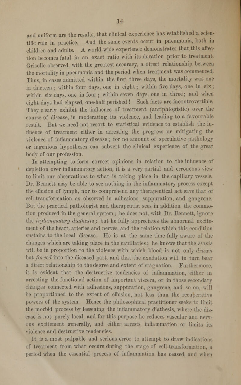 and uniform are the results, that clinical experience has established a scien- tific rule in practice. And the same events occur in pneumonia, both in children and adults. A world-wide experience demonstrates that.this affec- tion becomes fatal in an exact ratio with its duration prior to treatment. Grisolle observed, with the greatest accuracy, a direct relationship between the mortality in pneumonia and the period when treatment was commenced. Thus, in cases admitted within the first three days, the mortality was one in thirteen; within four days, one in eight; within five days, one in six; within six days, one in four; within seven days, one in three; and when eight days had elapsed, one-half perished ! Such facts are incontrovertible. They clearly exhibit the influence of treatment (antiphlogistic) over the course of disease, in moderating its violence, and leading to a favourable result. But we need not resort to statistical evidence to establish the in- fluence of treatment either in arresting the progress or mitigating the violence of inflammatory disease; for no amount of speculative pathology or ingenious hypotheses can subvert the clinical experience of the great body of our profession. In attempting to form correct opinions in relation to the influence of depletion over inflammatory action, it is a very partial and erroneous view to limit our observations to what is taking place in the capillary vessels. Dr. Bennett may be able to see nothing in the inflammatory process except the effusion of lymph, nor to comprehend any therapeutical act save that of cell-transformation as observed in adhesions, suppuration, and gangrene. But the practical pathologist and therapeutist sees in addition the commo- tion produced in the general system; he does not, with Dr. Bennett, ignore the inflammatory diathesis ; but he fully appreciates the abnormal excite- ment of the heart, arteries and nerves, and the relation which this condition sustains to the local disease. He is at the same time fully aware of the changes which are taking place in the capillaries ; he knows that the stasis will be in proportion to the violence with which blood is not only drawn but forced into the diseased part, and that the exudation will in turn bear a direct relationship to the degree and extent of stagnation. Furthermore, it is evident that the destructive tendencies of inflammation, either in arresting the functional action of important viscera, or in those secondarv changes connected with adhesions, suppuration, gangrene, and so on, will be proportioned to the extent of effusion, not less than the recuperative powers of the system. Hence the philosophical practitioner seeks to limit the morbid process by lessening the inflammatory diathesis, where the dis- ease is not purely local, and for this purpose he reduces vascular and nerv- ous excitement generally, and either arrests inflammation or limits its violence and destructive tendencies. It is a most palpable and serious error to attempt to draw indications of treatment from what occurs during the stage of cell-transformation, a period when the essential process of inflammation has ceased, and when