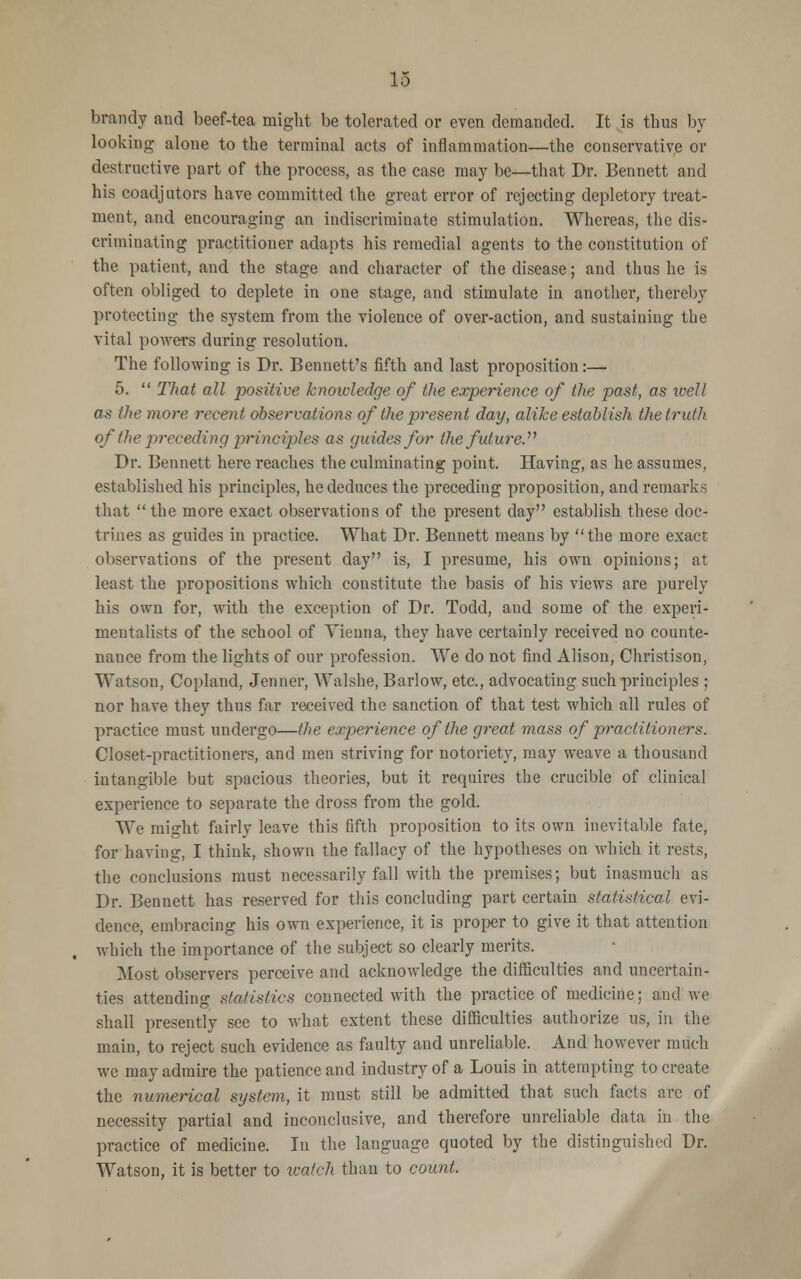 brandy and beef-tea might be tolerated or even demanded. It is thus by- looking alone to the terminal acts of inflammation—the conservative or destructive part of the process, as the case may be—that Dr. Bennett and his coadjutors have committed the great error of rejecting depletory treat- ment, and encouraging an indiscriminate stimulation. Whereas, the dis- criminating practitioner adapts his remedial agents to the constitution of the patient, and the stage and character of the disease; and thus he is often obliged to deplete in one stage, and stimulate in another, thereby protecting the system from the violence of over-action, and sustaining the vital powers during resolution. The following is Dr. Bennett's fifth and last proposition:— 5.  That all positive knowledge of the experience of the past, as well as the more recent observations of the present day, alike establish the truth of the preceding principles as guides for the future. Dr. Bennett here reaches the culminating point. Having, as he assumes, established his principles, he deduces the preceding proposition, and remarks that  the more exact observations of the present day establish these doc- trines as guides in practice. What Dr. Bennett means by the more exact observations of the present day is, I presume, his own opinions; at least the propositions which constitute the basis of his views are purely his own for, with the exception of Dr. Todd, and some of the experi- mentalists of the school of Vienna, they have certainly received no counte- nance from the lights of our profession. We do not find Alison, Christison, Watson, Copland, Jenner, Walshe, Barlow, etc., advocating such principles ; nor have they thus far received the sanction of that test which all rules of practice must undergo—the experience of the great mass of practitioners. Closet-practitioners, and men striving for notoriety, may weave a thousand intangible but spacious theories, but it requires the crucible of clinical experience to separate the dross from the gold. We might fairly leave this fifth proposition to its own inevitable fate, for having, I think, shown the fallacy of the hypotheses on which it rests, the conclusions must necessarily fall with the premises; but inasmuch as Dr. Bennett has reserved for this concluding part certain statistical evi- dence, embracing his own experience, it is proper to give it that attention which the importance of the subject so clearly merits. Most observers perceive and acknowledge the difficulties and uncertain- ties attending statistics connected with the practice of medicine; and we shall presently see to what extent these difficulties authorize us, in the main, to reject such evidence as faulty aud unreliable. And however much we may admire the patience and industry of a Louis in attempting to create the numerical system, it must still be admitted that such facts are of necessity partial and inconclusive, and therefore unreliable data in the practice of medicine. In the language quoted by the distinguished Dr. Watson, it is better to watch than to count.