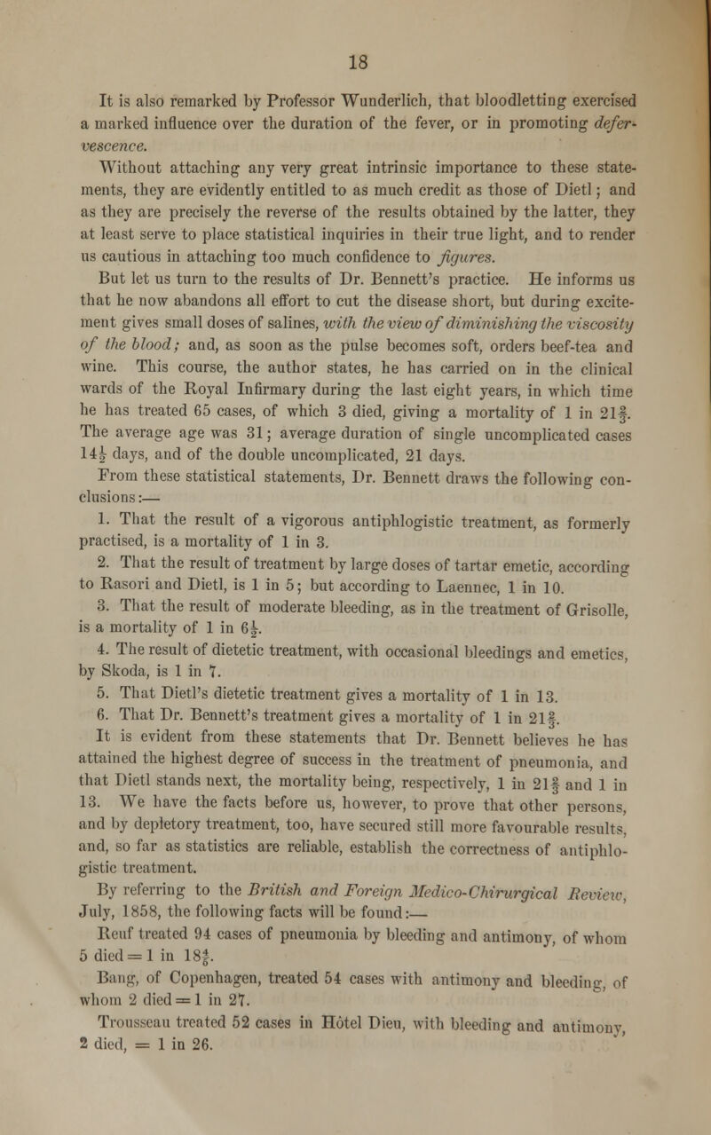 It is also remarked by Professor Wunderlich, that bloodletting exercised a marked influence over the duration of the fever, or in promoting defer- vescence. Without attaching any very great intrinsic importance to these state- ments, they are evidently entitled to as much credit as those of Dietl; and as they are precisely the reverse of the results obtained by the latter, they at least serve to place statistical inquiries in their true light, and to render us cautious in attaching too much confidence to figures. But let us turn to the results of Dr. Bennett's practice. He informs us that he now abandons all effort to cut the disease short, but during excite- ment gives small doses of salines, with the view of diminishing the viscosity of the blood; and, as soon as the pulse becomes soft, orders beef-tea and wine. This course, the author states, he has carried on in the clinical wards of the Royal Infirmary during the last eight years, in which time he has treated 65 cases, of which 3 died, giving a mortality of 1 in 21§. The average age was 31; average duration of single uncomplicated cases 14^- days, and of the double uncomplicated, 21 days. From these statistical statements, Dr. Bennett draws the following con- clusions :— 1. That the result of a vigorous antiphlogistic treatment, as formerly practised, is a mortality of 1 in 3. 2. That the result of treatment by large doses of tartar emetic, according to Rasori and Dietl, is 1 in 5; but according to Laennec, 1 in 10. 3. That the result of moderate bleeding, as in the treatment of Grisolle, is a mortality of 1 in 6|. 4. The result of dietetic treatment, with occasional bleedings and emetics, by Skoda, is 1 in 7. 5. That Dietl's dietetic treatment gives a mortality of 1 in 13. 6. That Dr. Bennett's treatment gives a mortality of 1 in 21f. It is evident from these statements that Dr. Bennett believes he has attained the highest degree of success in the treatment of pneumonia, and that Dietl stands next, the mortality being, respectively, 1 in 21| and 1 in 13. We have the facts before us, however, to prove that other persons, and by depletory treatment, too, have secured still more favourable results. and, so far as statistics are reliable, establish the correctness of antiphlo- gistic treatment. By referring to the British and Foreign Medico-Chirurgical fievieiv, July, 1858, the following facts will be found:— Rcuf treated 94 cases of pneumonia by bleeding and antimony, of whom 5 died = l in 18|. Bang, of Copenhagen, treated 54 cases with antimony and bleedin- of whom 2 died = 1 in 27. Trousseau treated 52 cases in Hotel Dieu, with bleeding and antimony, 2 died, = 1 in 26.
