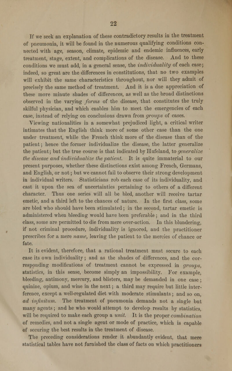 If we seek an explanation of these contradictory results in the treatment of pneumonia, it will be found in the numerous qualifying conditions con- nected with age, season, climate, epidemic and endemic influences, early treatment, stage, extent, and complications of the disease. And to these conditions we must add, in a general sense, the individuality of each case; indeed, so great are the differences in constitutions, that no two examples will exhibit the same characteristics throughout, nor will they admit of precisely the same method of treatment. And it is a due appreciation of these more minute shades of differences, as well as the broad distinctions observed in the varying forms of the disease, that constitutes the truly skilful physician, and which enables him to meet the emergencies of each case, instead of relying on conclusions drawn from groups of cases. Yiewing nationalities in a somewhat prejudiced light, a critical writer intimates that the English think more of some other case than the one under treatment, while the French think more of the disease than of the patient; hence the former individualize the disease, the latter generalize the patient; but the true course is that indicated by Hufeland, to generalize the disease and individualize the patient. It is quite immaterial to our present purposes, whether these distinctions exist among French, Germans, and English, or not; but we cannot fail to observe their strong development in individual writers. Statisticians rob each case of its individuality, and cast it upon the sea of uncertainties pertaining to others of a different character. Thus one series will all be bled, another will receive tartar emetic, and a third left to the chances of nature. In the first class, some are bled who should have been stimulated ; in the second, tartar emetic is administered when bleeding would have been preferable; and in the third class, some are permitted to die from mere over-action. In this blundering, if not criminal procedure, individuality is ignored, and the practitioner prescribes for a mere name, leaving the patient to the mercies of chance or fate. It is evident, therefore, that a rational treatment must secure to each case its own individuality; and as the shades of differences, and the cor- responding modifications of treatment cannot be expressed in groups, statistics, in this sense, become simply an impossibility. For example, bleeding, antimony, mercury, and blisters, may be demanded in one case ; quinine, opium, and wine in the next; a third may require but little inter- ference, except a well-regulated diet with moderate stimulants; and so on, ad infinitum. The treatment of pneumonia demands not a single but many agents; and he who would attempt to develop results by statistics, will be required to make each group a unit. It is the proper combination of remedies, and not a single agent or mode of practice, which is capable of securing the best results in the treatment of disease. The preceding considerations render it abundantly evident, that mere statistical tables have not furnished the class of facts on which practitioners