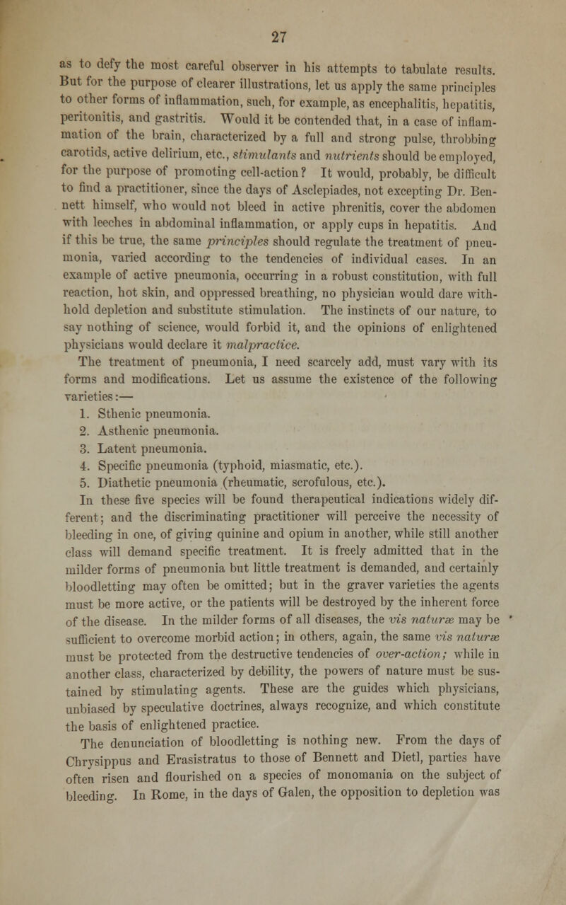 as to defy the most careful observer in his attempts to tabulate results. But for the purpose of clearer illustrations, let us apply the same principles to other forms of inflammation, such, for example, as encephalitis, hepatitis, peritonitis, and gastritis. Would it be contended that, in a case of inflam- mation of the brain, characterized by a full and strong pulse, throbbing carotids, active delirium, etc., stimulants and nutrients should be employed, for the purpose of promoting cell-action? It would, probably, be difficult to find a practitioner, since the days of Asclepiades, not excepting Dr. Ben- nett himself, who would not bleed in active phrenitis, cover the abdomen with leeches in abdominal inflammation, or apply cups in hepatitis. And if this be true, the same principles should regulate the treatment of pneu- monia, varied according to the tendencies of individual cases. In an example of active pneumonia, occurring in a robust constitution, with full reaction, hot skin, and oppressed breathing, no physician would dare with- hold depletion and substitute stimulation. The instincts of our nature, to say nothing of science, would forbid it, and the opinions of enlightened physicians would declare it malpractice. The treatment of pneumonia, I need scarcely add, must vary with its forms and modifications. Let us assume the existence of the following varieties:— 1. Sthenic pneumonia. 2. Asthenic pneumonia. 3. Latent pneumonia. 4. Specific pneumonia (typhoid, miasmatic, etc.). 5. Diathetic pneumonia (rheumatic, scrofulous, etc.). In these five species will be found therapeutical indications widely dif- ferent; and the discriminating practitioner will perceive the necessity of bleeding in one, of giving quinine and opium in another, while still another class will demand specific treatment. It is freely admitted that in the milder forms of pneumonia but little treatment is demanded, and certainly bloodletting may often be omitted; but in the graver varieties the agents must be more active, or the patients will be destroyed by the inherent force of the disease. In the milder forms of all diseases, the vis naturae may be sufficient to overcome morbid action; in others, again, the same vis naturae must be protected from the destructive tendencies of over-action; while in another class, characterized by debility, the powers of nature must be sus- tained by stimulating agents. These are the guides which physicians, unbiased by speculative doctrines, always recognize, and which constitute the basis of enlightened practice. The denunciation of bloodletting is nothing new. From the days of Chrysippus and Erasistratus to those of Bennett and Dietl, parties have often risen and flourished on a species of monomania on the subject of bleeding. In Rome, in the days of Galen, the opposition to depletion was