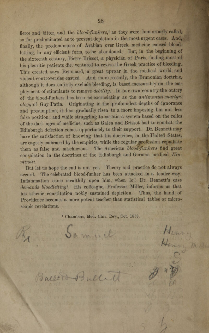 fierce and bitter, and the blood-funkers,1 as they were humorously called, so far predominated as to prevent depletion in the most urgent cases. And, finally, the predominance of Arabian over Greek medicine caused blood- letting, in any efficient form, to be abandoned. But, in the beginning of the sixteenth century, Pierre Brissot, a physician of Paris, finding most of his pleuritic patients die, ventured to revive the Greek practice of bleeding. This created, says Renouard, a great uproar in the medical world, and violent controversies ensued. And more recently, the Brunonian doctrine, although it does entirely exclude bleeding, is based measurably on the em- ployment of stimulants to remove debility. In our own country the outcry of the blood-funkers has been as excruciating as the antimonial martyr-. ology of Guy Patin. Originating in the profoundest depths of ignorance and presumption, it has gradually risen to a more imposing but not less false position; and while struggling to sustain a system based on the relics of the dark ages of medicine, such as Galen and Brissot had to combat, the Edinburgh defection comes opportunely to their support. Dr. Bennett may have the satisfaction of knowing that his doctrines, in the United States, are eagerly embraced by the empirics, while the regular .profession repudiate them as false and mischievous. The American blood-funkers find great consolation in the doctrines of the Edinburgh and German medical Ulu- minati. But let us hope the end is not yet. Theory and practice do not always accord. The celebrated blood-funker has been attacked in a tender way. Inflammation came stealthily upon him, when lo! Dr. Bennett's case demands bloodletting! His colleague, Professor Miller, informs us that his sthenic constitution nobly sustained depletion. Thus, the hand of Providence becomes a more potent teacher than statistical tables or micro- scopic revelations. i Chambers, Med.-Ckir. Rev., Oct. 1858.