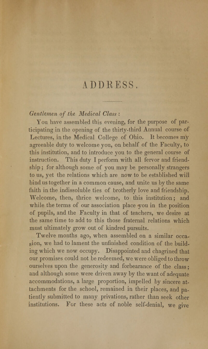 ADDRESS. Genthmen of the Medical Class : You have assembled this evening, for the purpose of par- ticipating in the opening of the thirty-third Annual course of Lectures, in the Medical College of Ohio. It becomes my agreeable duty to welcome you, on behalf of the Faculty, to this institution, and to introduce you to the general course of instruction. This duty I perform with all fervor and friend- ship ; for although some of you may be personally strangers to us, yet the relations which are now to be established will bind us together in a common cause, and unite us by the same faith in the indissoluble ties of brotherly love and friendship. Welcome, then, thrice welcome, to this institution; and while the terms of our association place -you in the position of pupils, and the Faculty in that of teachers, we desire at the same time to add to this those fraternal relations which must ultimately grow out of kindred pursuits. Twelve months ago, when assembled on a similar occa- sion, we had to lament the unfinished condition of the build- ing which we now occupy. Disappointed and chagrined that our promises could not be redeemed, we were obliged to throw ourselves upon the generosity and forbearance of the class; and although some were driven away by the want of adequate accommodations, a large proportion, impelled by sincere at- tachments for the school, remained in their places, and pa- tiently submitted to many privations, rather than seek other institutions. For these acts of noble self-denial, we give