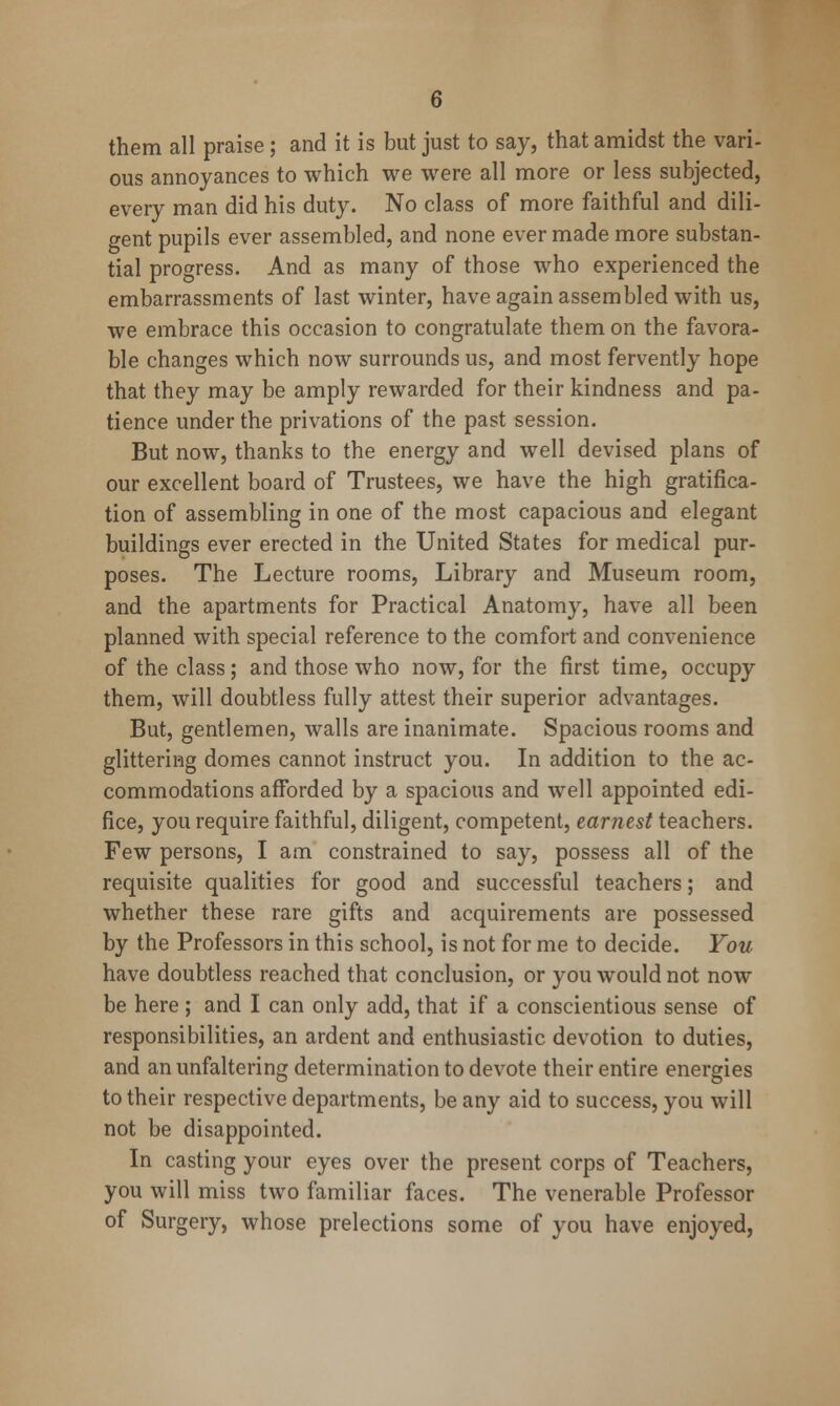 them all praise; and it is but just to say, that amidst the vari- ous annoyances to which we were all more or less subjected, every man did his duty. No class of more faithful and dili- gent pupils ever assembled, and none ever made more substan- tial progress. And as many of those who experienced the embarrassments of last winter, have again assembled with us, we embrace this occasion to congratulate them on the favora- ble changes which now surrounds us, and most fervently hope that they may be amply rewarded for their kindness and pa- tience under the privations of the past session. But now, thanks to the energy and well devised plans of our excellent board of Trustees, we have the high gratifica- tion of assembling in one of the most capacious and elegant buildings ever erected in the United States for medical pur- poses. The Lecture rooms. Library and Museum room, and the apartments for Practical Anatomy, have all been planned with special reference to the comfort and convenience of the class; and those who now, for the first time, occupy them, will doubtless fully attest their superior advantages. But, gentlemen, walls are inanimate. Spacious rooms and glittering domes cannot instruct you. In addition to the ac- commodations afforded by a spacious and well appointed edi- fice, you require faithful, diligent, competent, earnest teachers. Few persons, I am constrained to say, possess all of the requisite qualities for good and successful teachers; and whether these rare gifts and acquirements are possessed by the Professors in this school, is not for me to decide. You have doubtless reached that conclusion, or you would not now be here ; and I can only add, that if a conscientious sense of responsibilities, an ardent and enthusiastic devotion to duties, and an unfaltering determination to devote their entire energies to their respective departments, be any aid to success, you will not be disappointed. In casting your eyes over the present corps of Teachers, you will miss two familiar faces. The venerable Professor of Surgery, whose prelections some of you have enjoyed,