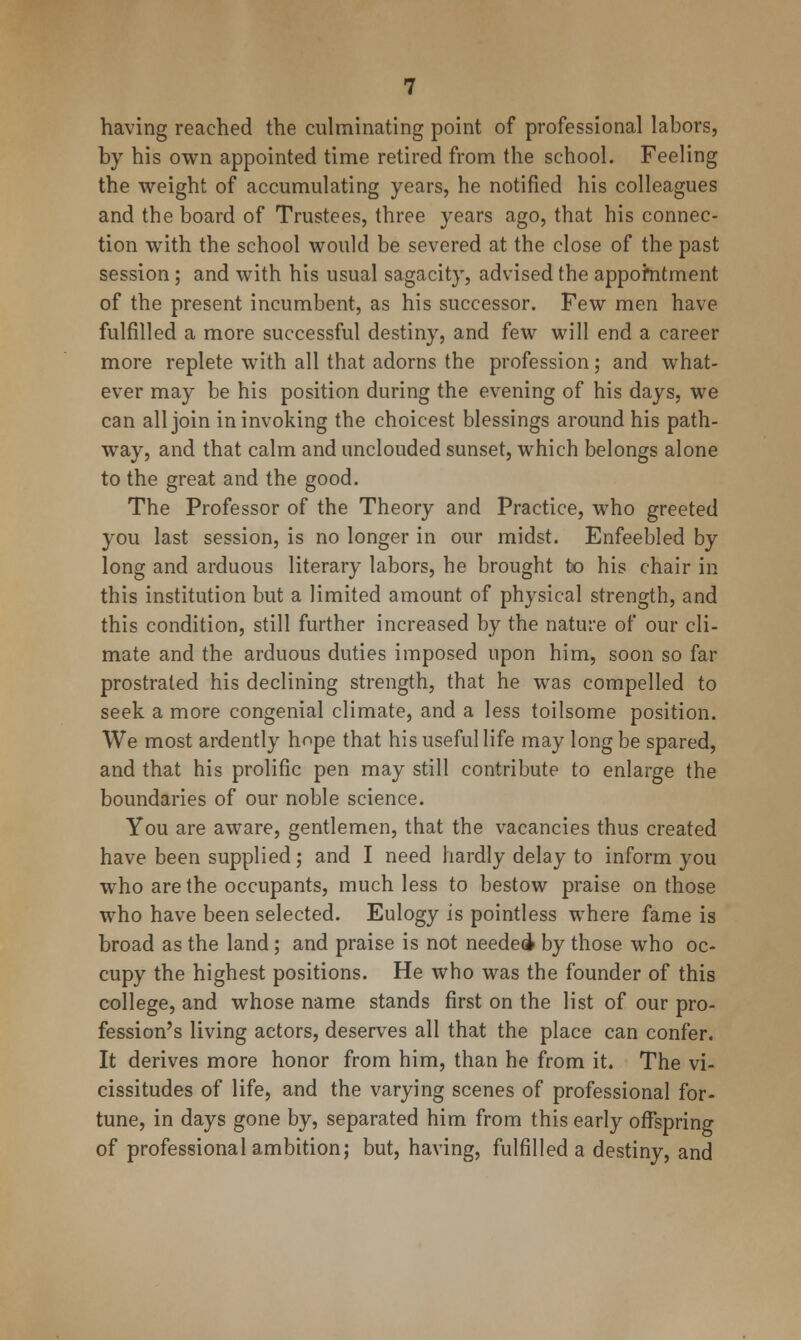 having reached the culminating point of professional labors, by his own appointed time retired from the school. Feeling the weight of accumulating years, he notified his colleagues and the board of Trustees, three years ago, that his connec- tion with the school would be severed at the close of the past session; and with his usual sagacity, advised the appofntment of the present incumbent, as his successor. Few men have fulfilled a more successful destiny, and few will end a career more replete with all that adorns the profession; and what- ever may be his position during the evening of his days, we can all join in invoking the choicest blessings around his path- way, and that calm and unclouded sunset, which belongs alone to the great and the good. The Professor of the Theory and Practice, who greeted you last session, is no longer in our midst. Enfeebled by long and arduous literary labors, he brought to his chair in this institution but a limited amount of physical strength, and this condition, still further increased by the nature of our cli- mate and the arduous duties imposed upon him, soon so far prostrated his declining strength, that he was compelled to seek a more congenial climate, and a less toilsome position. We most ardently hope that his useful life may long be spared, and that his prolific pen may still contribute to enlarge the boundaries of our noble science. You are aware, gentlemen, that the vacancies thus created have been supplied ; and I need hardly delay to inform you who are the occupants, much less to bestow praise on those who have been selected. Eulogy is pointless where fame is broad as the land; and praise is not needed by those who oc- cupy the highest positions. He who was the founder of this college, and whose name stands first on the list of our pro- fession's living actors, deserves all that the place can confer. It derives more honor from him, than he from it. The vi- cissitudes of life, and the varying scenes of professional for- tune, in days gone by, separated him from this early offspring of professional ambition; but, having, fulfilled a destiny, and