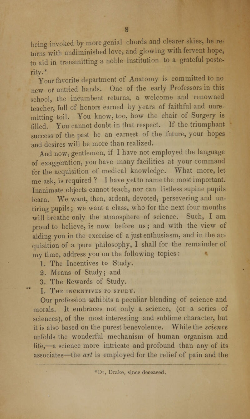 being invoked by more genial chords and clearer skies, he re- turns with undiminished love, and glowing with fervent hope, to aid in transmitting a noble institution to a grateful poste- rity.* Your favorite department of Anatomy is committed to no new or untried hands. One of the early Professors in this school, the incumbent returns, a welcome and renowned teacher, full of honors earned by years of faithful and unre- mitting toil. You know, too, how the chair of Surgery is filled. You cannot doubt in that respect. If the triumphant success of the past be an earnest of the future, your hopes and desires will be more than realized. And now, gentlemen, if I have not employed the language of exaggeration, you have many facilities at your command for the acquisition of medical knowledge. What more, let me ask, is required ? I have yet to name the most important. Inanimate objects cannot teach, nor can listless supine pupils learn. We want, then, ardent, devoted, persevering and un- tiring pupils; we want a class, who for the next four months will breathe only the atmosphere of science. Such, I am proud to believe, is now before us; and with the view of aiding you in the exercise of a just enthusiasm, and in the ac- quisition of a pure philosophy, I shall for the remainder of my time, address you on the following topics : ^ 1. The Incentives to Study. 2. Means of Study; and 3. The Rewards of Study. I. The incentives to study. Our profession adhibits a peculiar blending of science and morals. It embraces not only a science, (or a series of sciences), of the most interesting and sublime character, but it is also based on the purest benevolence. While the science unfolds the wonderful mechanism of human organism and life,—a science more intricate and profound than any of its associates—the art is employed for the relief of pain and the *Dr. Drake, since deceased.