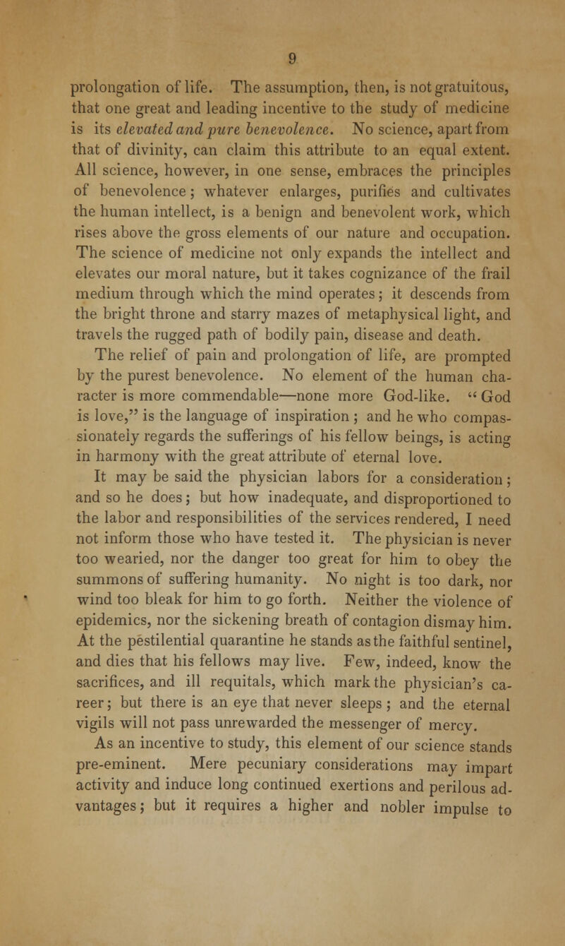 prolongation of life. The assumption, then, is not gratuitous, that one great and leading incentive to the study of medicine is its elevated and pure benevolence. No science, apart from that of divinity, can claim this attribute to an equal extent. All science, however, in one sense, embraces the principles of benevolence; whatever enlarges, purifies and cultivates the human intellect, is a benign and benevolent work, which rises above the gross elements of our nature and occupation. The science of medicine not only expands the intellect and elevates our moral nature, but it takes cognizance of the frail medium through which the mind operates; it descends from the bright throne and starry mazes of metaphysical light, and travels the rugged path of bodily pain, disease and death. The relief of pain and prolongation of life, are prompted by the purest benevolence. No element of the human cha- racter is more commendable—none more God-like.  God is love, is the language of inspiration ; and he who compas- sionately regards the sufferings of his fellow beings, is actino- in harmony with the great attribute of eternal love. It may be said the physician labors for a consideration; and so he does; but how inadequate, and disproportioned to the labor and responsibilities of the services rendered, I need not inform those who have tested it. The physician is never too wearied, nor the danger too great for him to obey the summons of suffering humanity. No night is too dark, nor wind too bleak for him to go forth. Neither the violence of epidemics, nor the sickening breath of contagion dismay him. At the pestilential quarantine he stands as the faithful sentinel, and dies that his fellows may live. Few, indeed, know the sacrifices, and ill requitals, which mark the physician's ca- reer ; but there is an eye that never sleeps ; and the eternal vigils will not pass unrewarded the messenger of mercy. As an incentive to study, this element of our science stands pre-eminent. Mere pecuniary considerations may impart activity and induce long continued exertions and perilous ad- vantages; but it requires a higher and nobler impulse to