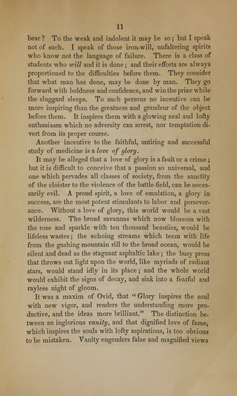 bear ? To the weak and indolent it may be so; but I speak not of such. I speak of those iron-will, unfaltering spirits who know not the language of failure. There is a class of students who will and it is done ; and their efforts are always proportioned to the difficulties before them. They consider that what man has done, may be done by man. They go forward with boldness and confidence, and win the prize while the sluggard sleeps. To such persons no incentive can be more inspiring than the greatness and grandeur of the object before them. It inspires them with a glowing zeal and lofty enthusiasm which no adversity can arrest, nor temptation di- vert from its proper course. Another incentive to the faithful, untiring and successful study of medicine is a love of glory. It may be alleged that a love of glory is a fault or a crime ; but it is difficult to conceive that a passion so universal, and one which pervades all classes of society, from the sanctity of the cloister to the violence of the battle-field, can be neces- sarily evil. A proud spirit, a love of emulation, a glory in success, are the most potent stimulants to labor and persever- ance. Without a love of glory, this world would be a vast wilderness. The broad savannas which now blossom with the rose and sparkle with ten thousand beauties, would be lifeless wastes; the echoing streams which teem with life from the gushing mountain rill to the broad ocean, would be silent and dead as the stagnant asphaltic lake; the busy press that throws out light upon the world, like myriads of radiant stars, would stand idly in its place; and the whole world would exhibit the signs of decay, and sink into a fearful and rayless night of gloom. It was a maxim of Ovid, that  Glory inspires the soul with new vigor, and renders the understanding more pro- ductive, and the ideas more brilliant. The distinction be- tween an inglorious vanity, and that dignified love of fame, which inspires the souls with lofty aspirations, is too obvious to be mistaken. Vanity engenders false and magnified views