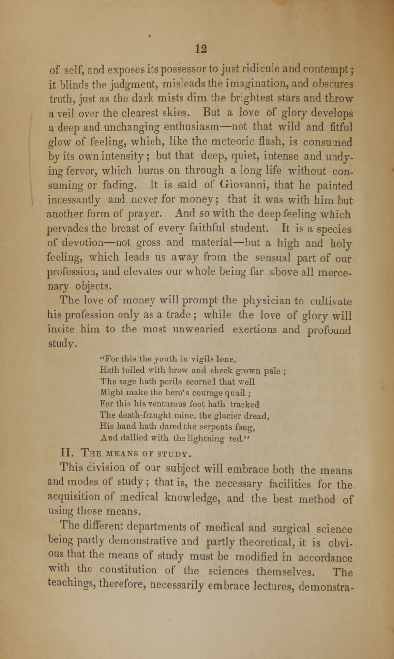 of self, and exposes its possessor to just ridicule and contempt ; it blinds the judgment, misleads the imagination, and obscures truth, just as the dark mists dim the brightest stars and throw a veil over the clearest skies. But a love of glory develops a deep and unchanging enthusiasm—not that wild and fitful glow of feeling, which, like the meteoric flash, is consumed by its own intensity; but that deep, quiet, intense and undy- ing fervor, which burns on through a long life without con- suming or fading. It is said of Giovanni, that he painted incessantly and never for money; that it was with him but another form of prayer. And so with the deep feeling which pervades the breast of every faithful student. It is a species of devotion—not gross and material—but a high and holy feeling, which leads us away from the sensual part of our profession, and elevates our whole being far above all merce- nary objects. The love of money will prompt the physician to cultivate his profession only as a trade ; while the love of glory will incite him to the most unwearied exertions and profound study. For this the youth in vigils lone, Hath toiled with brow and cheek grown pale ; The sage hath perils scorned that well Might make the hero's courage quail ; For this his venturous foot hath tracked The death-fraught mine, the glacier dread. His hand hath dared tlie serpents fang. And dallied with the lightning red. II. The means of study. This division of our subject will embrace both the means and modes of study; that is, the necessary facilities for the acquisition of medical knowledge, and the best method of using those means. The different departments of medical and surgical science being partly demonstrative and partly theoretical, it is obvi- ous that the means of study must be modified in accordance with the constitution of the sciences themselves. The teachings, therefore, necessarily embrace lectures, demonstra-