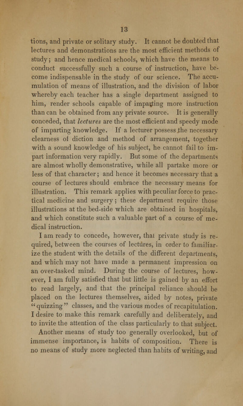 tions, and private or solitary study. It cannot be doubted that lectures and demonstrations are the most efficient methods of study; and hence medical schools, which have the means to conduct successfully such a course of instruction, have be- come indispensable in the study of our science. The accu- mulation of means of illustration, and the division of labor whereby each teacher has a single department assigned to him, render schools capable of impacting more instruction than can be obtained from any private source. It is generally conceded, that lectures are the most efficient and speedy mode of imparting knowledge. If a lecturer possess jthe necessary clearness of diction and method of arrangement, together with a sound knowledge of his subject, he cannot fail to im- part information very rapidly. But some of the departments are almost wholly demonstrative, while all partake more or less of that character; and hence it becomes necessary that a course of lectures should embrace the necessary means for illustration. This remark applies with peculiar force to prac- tical medicine and surgery; these department require those illustrations at the bed-side which are obtained in hospitals, and which constitute such a valuable part of a course of me- dical instruction. I am ready to concede, however, that private study is re- quired, between the courses of lectures, in order to familiar- ize the student with the details of the different departments, and which may not have made a permanent impression on an over-tasked mind. During the course of lectures, how- ever, I am fully satisfied that but little is gained by an effort to read largely, and that the principal reliance should be placed on the lectures themselves, aided by notes, private quizzing classes, and the various modes of recapitulation. I desire to make this remark carefully and deliberately, and to invite the attention of the class particularly to that subject. Another means of study too generally overlooked, but of immense importance, is habits of composition. There is no means of study more neglected than habits of writing, and
