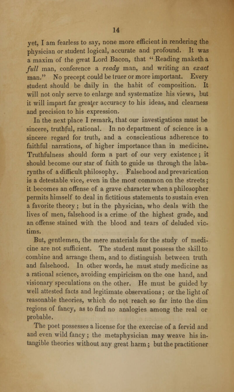 yet, I am fearless to say, none more efficient in rendering the physician or student logical, accurate and profound. It was a maxim of the great Lord Bacon, that  Reading maketh a full man, conference a ready man, and writing an exact man. No precept could be truer or more important. Every student should be daily in the habit of composition. It will not only serve to enlarge and systematize his views, but it will impart far greater accuracy to his ideas, and clearness and precision to his expression. In the next place I remark, that our investigations must be sincere, truthful, rational. In no department of science is a sincere regard for truth, and a conscientious adherence to faithful narrations, of higher importance than in medicine. Truthfulness should form a part of our very existence; it should become our star of faith to guide us through the laba- rynths of a difficult philosophy. Falsehood and prevarication is a detestable vice, even in the most common on the streets; it becomes an offense of a grave character when a philosopher permits himself to deal in fictitious statements to sustain even a favorite theory; but in the physician, who deals with the lives of men, falsehood is a crime of the highest grade, and an offense stained with the blood and tears of deluded vic- tims. But, gentlemen, the mere materials for the study of medi- cine are not sufficient. The student must possess the skill to combine and arrange them, and to distinguish between truth and falsehood. In other words, he must study medicine as a rational science, avoiding empiricism on the one hand, and visionary speculations on the other. He must be guided by well attested facts and legitimate observations; or the light of reasonable theories, which do not reach so far into the dim regions of fancy, as to find no analogies among the real or probable. The poet possesses a license for the exercise of a fervid and and even wild fancy; the metaphysician may weave his in- tangible theories without any great harm; but the practitioner