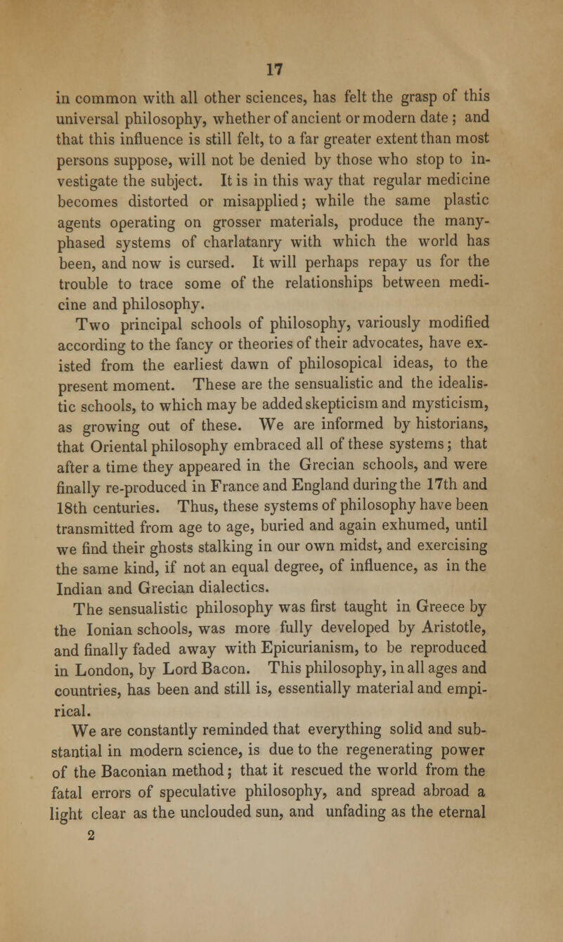 in common with all other sciences, has felt the grasp of this universal philosophy, whether of ancient or modern date ; and that this influence is still felt, to a far greater extent than most persons suppose, will not be denied by those who stop to in- vestigate the subject. It is in this way that regular medicine becomes distorted or misapplied; while the same plastic agents operating on grosser materials, produce the many- phased systems of charlatanry with which the world has been, and now is cursed. It will perhaps repay us for the trouble to trace some of the relationships between medi- cine and philosophy. Two principal schools of philosophy, variously modified according to the fancy or theories of their advocates, have ex- isted from the earliest dawn of philosopical ideas, to the present moment. These are the sensualistic and the idealis- tic schools, to which may be added skepticism and mysticism, as growing out of these. We are informed by historians, that Oriental philosophy embraced all of these systems; that after a time they appeared in the Grecian schools, and were finally re-produced in France and England during the 17th and 18th centuries. Thus, these systems of philosophy have been transmitted from age to age, buried and again exhumed, until we find their ghosts stalking in our own midst, and exercising the same kind, if not an equal degree, of influence, as in the Indian and Grecian dialectics. The sensualistic philosophy was first taught in Greece by the Ionian schools, was more fully developed by Aristotle, and finally faded away with Epicurianism, to be reproduced in London, by Lord Bacon. This philosophy, in all ages and countries, has been and still is, essentially material and empi- rical. We are constantly reminded that everything solid and sub- stantial in modern science, is due to the regenerating power of the Baconian method; that it rescued the world from the fatal errors of speculative philosophy, and spread abroad a light clear as the unclouded sun, and unfading as the eternal 2