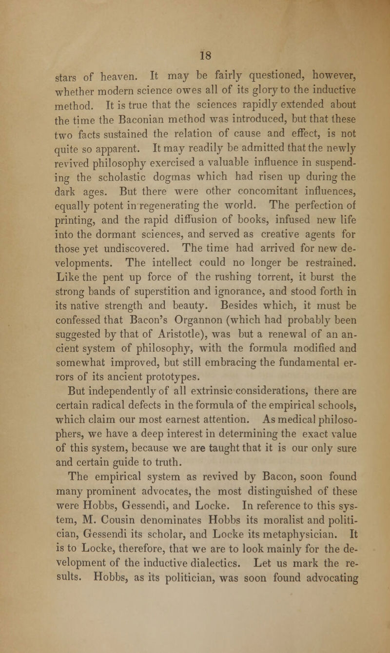 stars of heaven. It may be fairly questioned, however, whether modern science owes all of its glory to the inductive method. It is true that the sciences rapidly extended about the time the Baconian method was introduced, but that these two facts sustained the relation of cause and effect, is not quite so apparent. It may readily be admitted that the newly revived philosophy exercised a valuable influence in suspend- ing the scholastic dogmas which had risen up during the dark ages. But there were other concomitant influences, equally potent in regenerating the world. The perfection of printing, and the rapid diffusion of books, infused new life into the dormant sciences, and served as creative agents for those yet undiscovered. The time had arrived for new de- velopments. The intellect could no longer be restrained. Like the pent up force of the rushing torrent, it burst the strong bands of superstition and ignorance, and stood forth in its native strength and beauty. Besides which, it must be confessed that Bacon's Organnon (which had probably been suggested by that of Aristotle), was but a renewal of an an- cient system of philosophy, with the formula modified and somewhat improved, but still embracing the fundamental er- rors of its ancient prototypes. But independently of all extrinsic considerations, there are certain radical defects in the formula of the empirical schools, which claim our most earnest attention. As medical philoso- phers, we have a deep interest in determining the exact value of this system, because we are taught that it is our only sure and certain guide to truth. The empirical system as revived by Bacon, soon found many prominent advocates, the most distinguished of these were Hobbs, Gessendi, and Locke. In reference to this sys- tem, M. Cousin denominates Hobbs its moralist and politi- cian, Gessendi its scholar, and Locke its metaphysician. It is to Locke, therefore, that we are to look mainly for the de- velopment of the inductive dialectics. Let us mark the re- sults. Hobbs, as its politician, was soon found advocating
