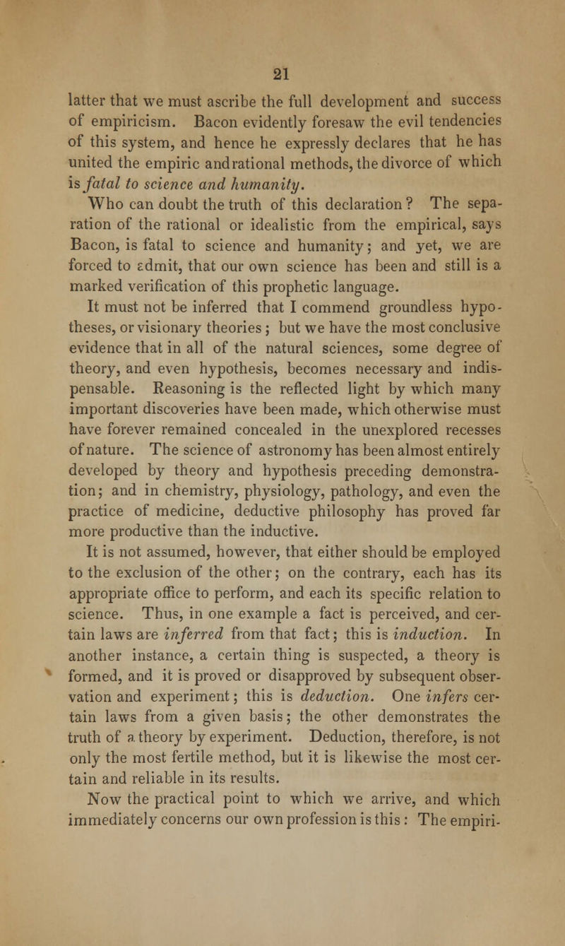 latter that we must ascribe the full development and success of empiricism. Bacon evidently foresaw the evil tendencies of this system, and hence he expressly declares that he has united the empiric andrational methods, the divorce of which is fatal to science and humanity. Who can doubt the truth of this declaration ? The sepa- ration of the rational or idealistic from the empirical, says Bacon, is fatal to science and humanity; and yet, we are forced to admit, that our own science has been and still is a marked verification of this prophetic language. It must not be inferred that I commend groundless hypo- theses, or visionary theories; but we have the most conclusive evidence that in all of the natural sciences, some degree of theory, and even hypothesis, becomes necessary and indis- pensable. Reasoning is the reflected light by which many important discoveries have been made, which otherwise must have forever remained concealed in the unexplored recesses of nature. The science of astronomy has been almost entirely developed by theory and hypothesis preceding demonstra- tion; and in chemistry, physiology, pathology, and even the practice of medicine, deductive philosophy has proved far more productive than the inductive. It is not assumed, however, that either should be employed to the exclusion of the other; on the contrary, each has its appropriate office to perform, and each its specific relation to science. Thus, in one example a fact is perceived, and cer- tain laws are inferred from that fact; this is induction. In another instance, a certain thing is suspected, a theory is formed, and it is proved or disapproved by subsequent obser- vation and experiment; this is deduction. One infers cer- tain laws from a given basis; the other demonstrates the truth of a theory by experiment. Deduction, therefore, is not only the most fertile method, but it is likewise the most cer- tain and reliable in its results. Now the practical point to which we arrive, and which immediately concerns our own profession is this : The empiri-
