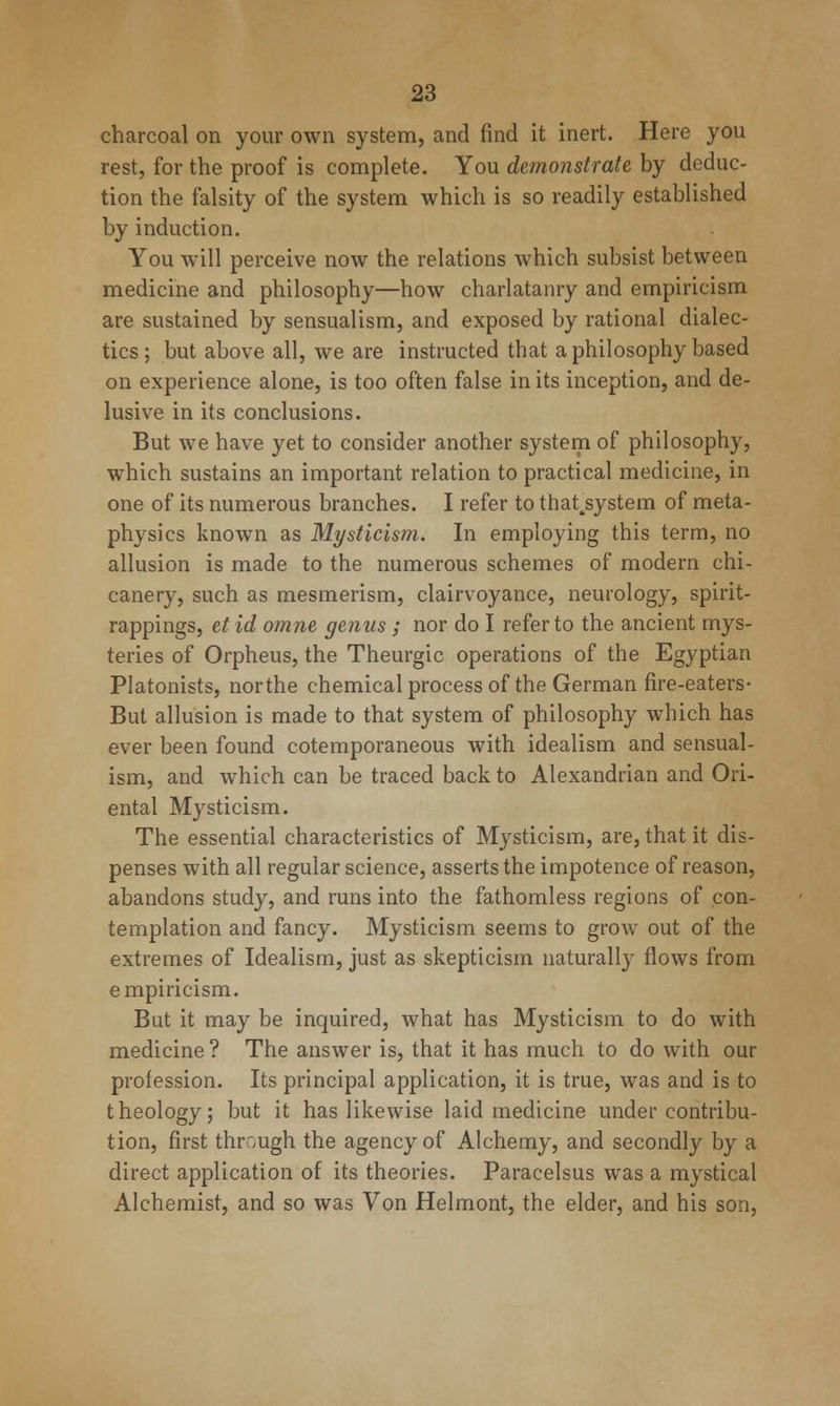 charcoal on your own system, and find it inert. Here you rest, for the proof is complete. You demonstrate by deduc- tion the falsity of the system which is so readily established by induction. You will perceive now the relations which subsist between medicine and philosophy—how charlatanry and empiricism are sustained by sensualism, and exposed by rational dialec- tics; but above all, we are instructed that a philosophy based on experience alone, is too often false in its inception, and de- lusive in its conclusions. But we have yet to consider another system of philosophy, which sustains an important relation to practical medicine, in one of its numerous branches. I refer to that^system of meta- physics known as Mysticism. In employing this term, no allusion is made to the numerous schemes of modern chi- canery, such as mesmerism, clairvoyance, neurology, spirit- rappings, etid omne genus; nor do I refer to the ancient mys- teries of Orpheus, the Theurgic operations of the Egyptian Platonists, northe chemical process of the German fire-eaters- But allusion is made to that system of philosophy which has ever been found cotemporaneous with idealism and sensual- ism, and which can be traced back to Alexandrian and Ori- ental Mysticism. The essential characteristics of Mysticism, are, that it dis- penses with all regular science, asserts the impotence of reason, abandons study, and runs into the fathomless regions of con- templation and fancy. Mysticism seems to grow out of the extremes of Idealism, just as skepticism naturall}^ flows from empiricism. But it may be inquired, what has Mysticism to do with medicine ? The answer is, that it has much to do with our profession. Its principal application, it is true, was and is to theology; but it has likewise laid medicine under contribu- tion, first through the agency of Alchemy, and secondly by a direct application of its theories. Paracelsus was a mystical Alchemist, and so was Von Helmont, the elder, and his son.