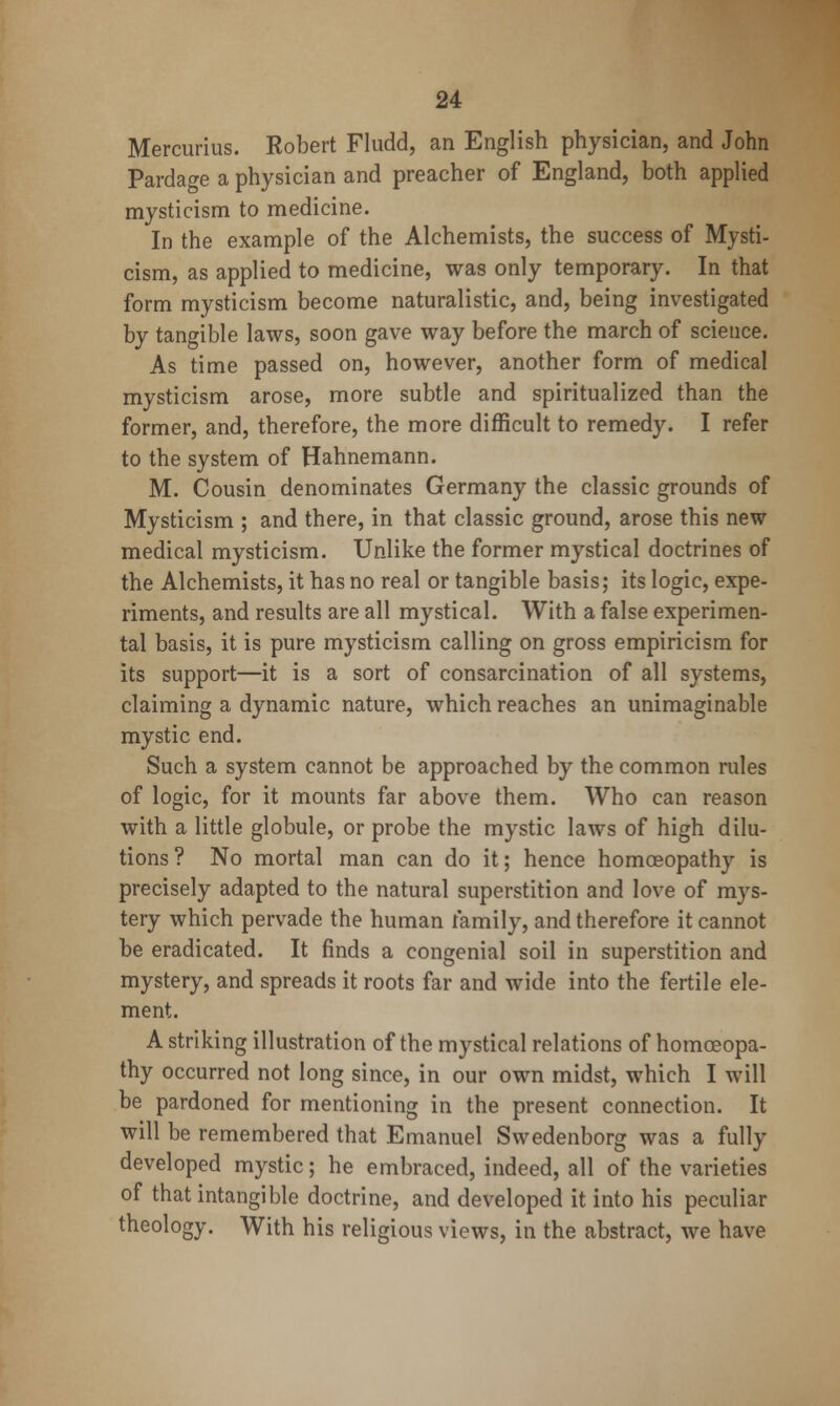 Mercurius. Robert Fludd, an English physician, and John Pardage a physician and preacher of England, both applied mysticism to medicine. In the example of the Alchemists, the success of Mysti- cism, as applied to medicine, was only temporary. In that form mysticism become naturalistic, and, being investigated by tangible laws, soon gave way before the march of science. As time passed on, however, another form of medical mysticism arose, more subtle and spiritualized than the former, and, therefore, the more difficult to remedy. I refer to the system of Hahnemann. M. Cousin denominates Germany the classic grounds of Mysticism ; and there, in that classic ground, arose this new medical mysticism. Unlike the former mystical doctrines of the Alchemists, it has no real or tangible basis; its logic, expe- riments, and results are all mystical. With a false experimen- tal basis, it is pure mysticism calling on gross empiricism for its support—it is a sort of consarcination of all systems, claiming a dynamic nature, which reaches an unimaginable mystic end. Such a system cannot be approached by the common rules of logic, for it mounts far above them. Who can reason with a little globule, or probe the mystic laws of high dilu- tions? No mortal man can do it; hence homoeopathy is precisely adapted to the natural superstition and love of mys- tery which pervade the human family, and therefore it cannot be eradicated. It finds a congenial soil in superstition and mystery, and spreads it roots far and wide into the fertile ele- ment. A striking illustration of the mystical relations of homoeopa- thy occurred not long since, in our own midst, which I will be pardoned for mentioning in the present connection. It will be remembered that Emanuel Swedenborg was a fully developed mystic; he embraced, indeed, all of the varieties of that intangible doctrine, and developed it into his peculiar theology. With his religious views, in the abstract, we have