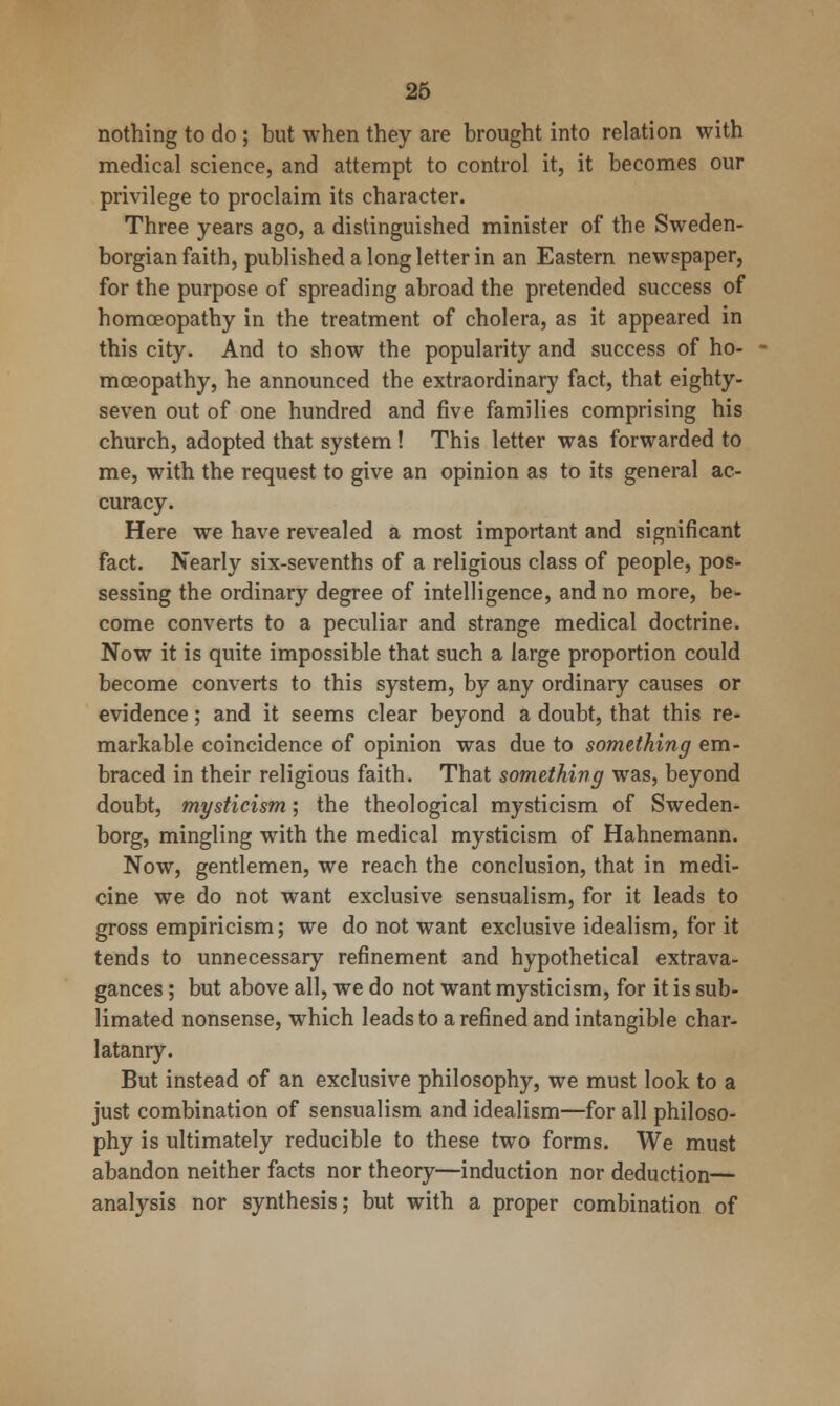 26 nothing to do ; but when they are brought into relation with medical science, and attempt to control it, it becomes our privilege to proclaim its character. Three years ago, a distinguished minister of the Sweden- borgian faith, published a long letter in an Eastern newspaper, for the purpose of spreading abroad the pretended success of homoeopathy in the treatment of cholera, as it appeared in this city. And to show the popularity and success of ho- moeopathy, he announced the extraordinary fact, that eighty- seven out of one hundred and five families comprising his church, adopted that system! This letter was forwarded to me, with the request to give an opinion as to its general ac- curacy. Here we have revealed a most important and significant fact. Nearly six-sevenths of a religious class of people, pos- sessing the ordinary degree of intelligence, and no more, be- come converts to a peculiar and strange medical doctrine. Now it is quite impossible that such a large proportion could become converts to this system, by any ordinary causes or evidence; and it seems clear beyond a doubt, that this re- markable coincidence of opinion was due to something em- braced in their religious faith. That something was, beyond doubt, mysticism; the theological mysticism of Sweden- borg, mingling with the medical mysticism of Hahnemann. Now, gentlemen, we reach the conclusion, that in medi- cine we do not want exclusive sensualism, for it leads to gross empiricism; we do not want exclusive idealism, for it tends to unnecessary refinement and hypothetical extrava- gances ; but above all, we do not want mysticism, for it is sub- limated nonsense, which leads to a refined and intangible char- latanry. But instead of an exclusive philosophy, we must look to a just combination of sensualism and idealism—for all philoso- phy is ultimately reducible to these two forms. We must abandon neither facts nor theory—induction nor deduction— analysis nor synthesis; but with a proper combination of