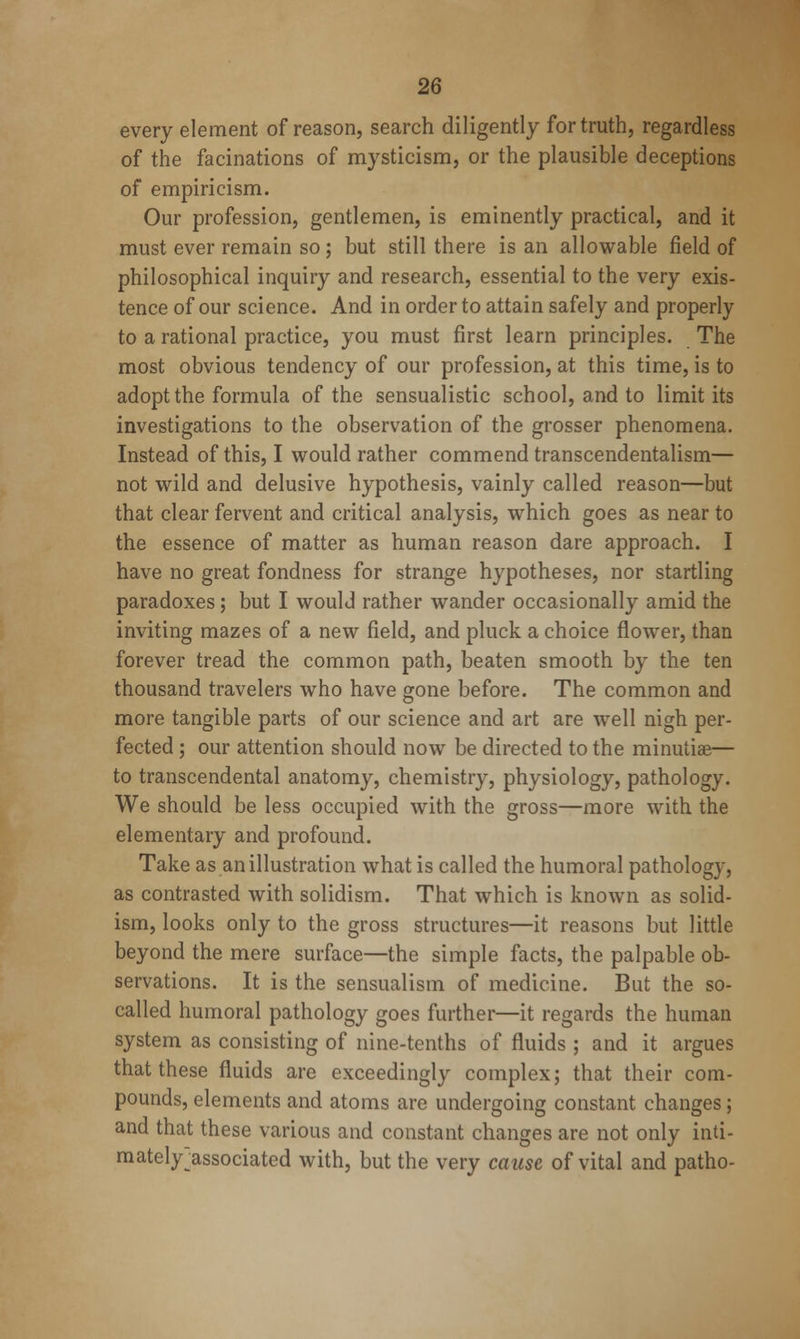 every element of reason, search diligently for truth, regardless of the facinations of mysticism, or the plausible deceptions of empiricism. Our profession, gentlemen, is eminently practical, and it must ever remain so; but still there is an allowable field of philosophical inquiry and research, essential to the very exis- tence of our science. And in order to attain safely and properly to a rational practice, you must first learn principles. The most obvious tendency of our profession, at this time, is to adopt the formula of the sensualistic school, and to limit its investigations to the observation of the grosser phenomena. Instead of this, I would rather commend transcendentalism— not wild and delusive hypothesis, vainly called reason—but that clear fervent and critical analysis, which goes as near to the essence of matter as human reason dare approach. I have no great fondness for strange hypotheses, nor startling paradoxes; but I would rather wander occasionally amid the inviting mazes of a new field, and pluck a choice flower, than forever tread the common path, beaten smooth by the ten thousand travelers who have gone before. The common and more tangible parts of our science and art are well nigh per- fected ; our attention should now be directed to the minutiae— to transcendental anatomy, chemistry, physiology, pathology. We should be less occupied with the gross—more with the elementary and profound. Take as an illustration what is called the humoral pathology, as contrasted with solidism. That which is known as solid- ism, looks only to the gross structures—it reasons but little beyond the mere surface—the simple facts, the palpable ob- servations. It is the sensualism of medicine. But the so- called humoral pathology goes further—it regards the human system as consisting of nine-tenths of fluids ; and it argues that these fluids are exceedingly complex; that their com- pounds, elements and atoms are undergoing constant changes; and that these various and constant changes are not only inti- mately^associated with, but the very cause of vital and patho-