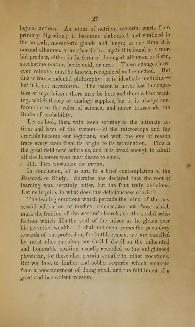 logical actions. An atom of nutrient material starts from primary digestion; it becomes elaborated and vitalized in the lacteals, mesenteric glands and lungs; at one time it is normal albumen, at another fibrin ; again it is found as a mor- bid product, either in the form of deranged albumen or fibrin, saccharine matter, lactic acid, or urea. These changes how- ever minute, must be known, recognized and remedied. But this is transcendental philosophy—it is idealistic medicine— but it is not mysticism. The reason is never lost in conjec- ture or mysticism; there may be here and there a link want- ing, which theory or analogy supplies, but it is always con- formable to the rules of science, and never transcends the limits of probability. Let us look, then, with keen scrutiny to the ultimate ac- tions and laws of the system—let the microscope and the crucible become our logicians, and with the eye of reason trace every atom from its origin to its termination. This is the great field now before us, and it is broad enough to admit all the laborers who may desire to enter. III. The rewards of study. In conclusion, let us turn to a brief contemplation of the Rewards of Study. Socrates has declared that the root of learning was certainly bitter, but the fruit truly delicious. Let us inquire, in what does this deliciousness consist ? The leading emotions which pervade the mind of the suc- cessful cultivation of medical science, are not those which mark the fruition of the warrior's laurels, nor the sordid satis- faction which fills the soul of the miser as he gloats over his perverted wealth. I shall not even name the pecuniary rewards of our profession, for in this respect we are excelled by most other pursuits ; nor shall I dwell on the influential and honorable position usually accorded to the enlightened physician, for these also pertain equally to other vocations. But we look to higher and nobler rewards which emanate from a consciousness of doing good, and the fulfillment of a great and benevolent mission.