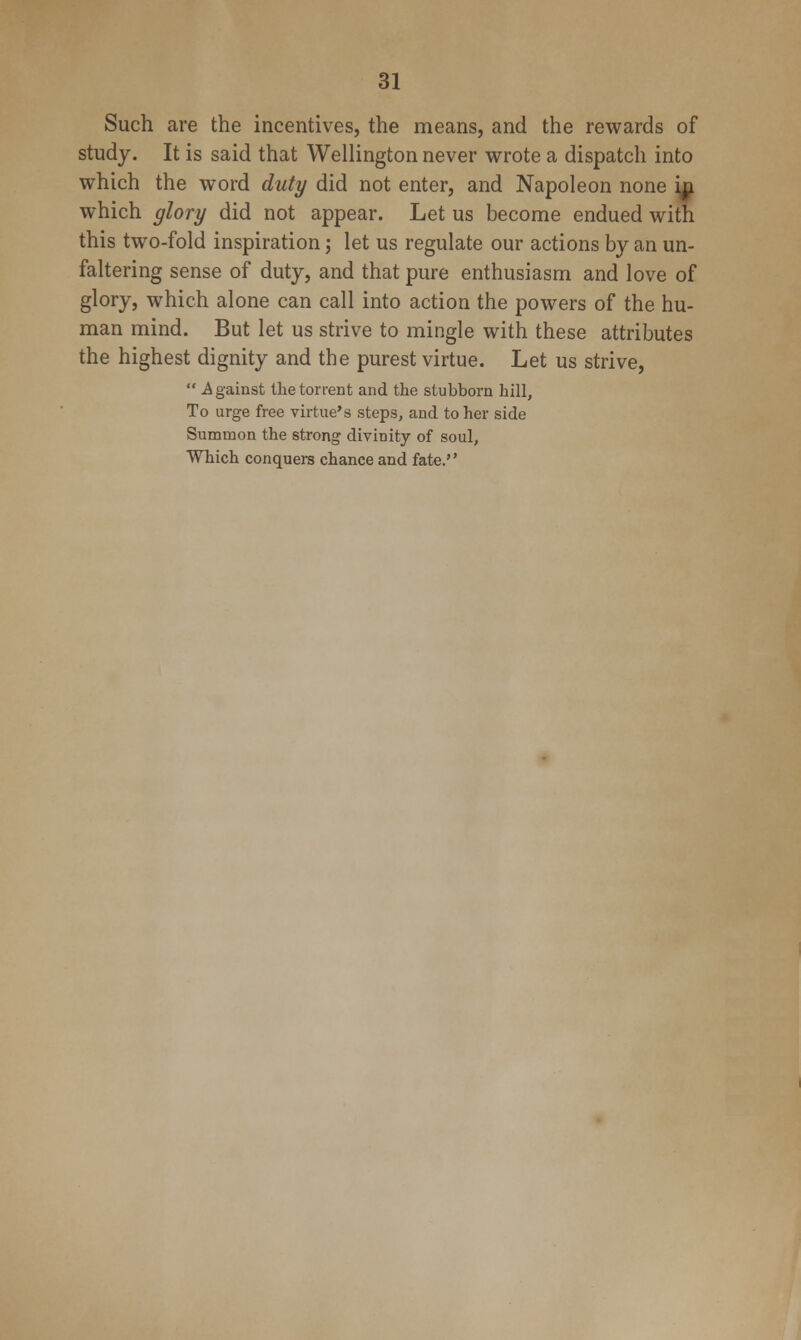Such are the incentives, the means, and the rewards of study. It is said that Wellington never wrote a dispatch into which the word duty did not enter, and Napoleon none iji which glory did not appear. Let us become endued with this two-fold inspiration; let us regulate our actions by an un- faltering sense of duty, and that pure enthusiasm and love of glory, which alone can call into action the powers of the hu- man mind. But let us strive to mingle with these attributes the highest dignity and the purest virtue. Let us strive,  Against tlie torrent and the stubborn hill, To urge free virtue's steps, and to her side Summon the strong divinity of soul. Which conquers chance and fate.