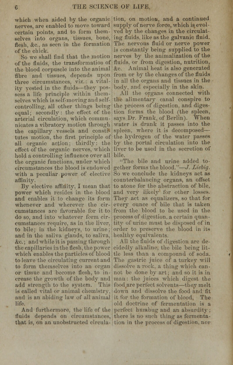 which when aided by the organic j nerves, are enabled to move toward certain points, and to form them-; selves into organs, tissues, bone,: flesh, &c, as seen in the formation of the chick. vSo we shall find that the motion of the fluids, the transformation of; the blood corpuscle into the animal \ fibre and tissues, depends upon three circumstances, viz.: a vital- ity vested in the fluids—they pos- sess a life principle within them-; selves which is self-moving and self- controlling, all other things being equal; secondly: the effect of the arterial circulation, which commu- nicates a vibratory motion through the capillary vessels and consti- tutes motion, the first principle of; all organic action; thirdly: the* effect of the organic nerves, which j hold a controlling influence over all the organic functions, under which \ circumstances the blood is endowed with a peculiar power of elective affinity. By elective affinity, I mean that power which resides in the blood; and enables it to change its form whenever and wherever the cir-? cumstances arc favorable for it to] do so, and into whatever form cir- cumstances require, as in the liver, to bile; in the kidneys, to urine; and in the saliva glands, to saliva, &c.; and while it is passing through the capillaries in the flesh, the power which enables the particles of blood to leave the circulating current and to form themselves into an organ or tissue and become flesh, to in- crease the growth of the body and add strength to the system. This is called vital or animal chemist r\. and is an abiding law Qf all animal life. And furthermore, the life of the fluids depends on circumstances, that is, on an unobstructed circula- tion, on motion, and a continued supply of nerve force, which is evol- ved by the changes in the circulat- ing fluids, like as the galvanic fluid. The nervous fluid or nerve power is constantly being supplied to the nerves by the animalization of the fluids, or from digestion, nutrition, &c. Animal heat is also generated from or by the changes of the fluids in all the organs and tissues in the body, and especial]}' in the skin. All the organs connected with the alimentary canal conspire to the process of digestion, and diges- tion forms the blood (the spleen, says Dr. Frank, of Berlin). When water is drank it passes into the spleen, where it is decomposed— the hydrogen of the water passes by the portal circulation into the liver to be used in the secretion of bile. The bile and urine added to- gether forms the blood.'—J. Liebig. So we conclude the kidneys act as counterbalancing organs, an offset to atone for the abstraction of bile, and very likely for other losses. They act as equalizers, so that for every ounce of bile that is taken from the blood to be used in the process of digestion, a certain quan- tity of urine must be disposed of in order to preserve the blood in its healthy equivalents. All the fluids of digestion are de- cidedly alkaline, the bile being lit- tle less than a compound of soda. The gastric juice of a turkey will dissolve a rock, a thing which can- not he done by art: and so it is in man : the juices which digest the food are perfect solvents—they melt down and dissolve the food and fit it for the formation of blood, The old doctrine of fermentation is a perfect humbug and an absurdity ; there is no such thing as fermenta- tion in the process of digestion, nor