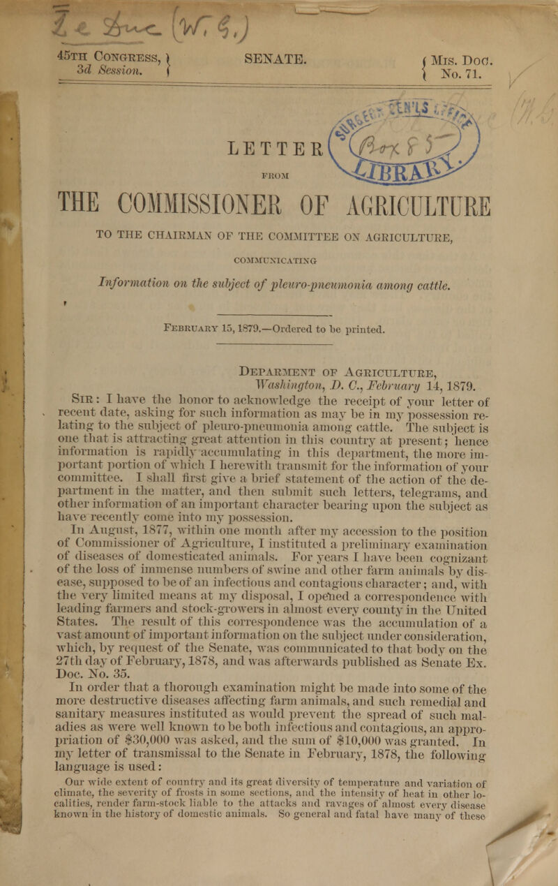 THE COMMISSIONER OF AGRICULTURE TO THE CHAIRMAN OF THE COMMITTEE OX AGRICULTURE, COMMUNICATING- Information on the subject of pleuropneumonia among cattle. February 15,1879.—Ordered to be printed. Deparment of Agriculture, Washington, D. C, February 14, 1879. Sir : I have the honor to acknowledge the receipt of your letter of recent date, asking for such information as may be in my possession re- lating to the subject of pleuro-pneumohia among cattle. The subject is one that is attracting great attention in this country at present; 'hence information is rapidly accumulating in this department, the more im- portant portion of which I herewith transmit for the information of your committee. I shall first give a brief statement of the action of the de- partment in the matter, and then submit such letters, telegrams, and other information of an important character bearing upon the subject as have recently come into my possession. In August, 1877, within one month after my accession to the position of Commissioner of Agriculture, I instituted a preliminary examination of diseases of domesticated animals. For years I have been cognizant of the loss of immense numbers of swine and other farm animals by dis- ease, supposed to be of an infectious and contagious character; and,' with the very limited means at my disposal, I opened a correspondence with leading farmers and stock-growers in almost every county in the United States. The result of this correspondence was the accumulation of a vast amount of important information on the subject under consideration, which, by request of the Senate, was communicated to that body on the 27th day of February, 1878, and w as afterwards published as Senate Ex. Doc. No. 35. In order that a thorough examination might be made into some of the more destructive diseases affecting farm animals, and such remedial and sanitary measures instituted as would prevent the spread of such mal- adies as were well known to be both infectious and contagious, an appro- priation of $30,000 was asked, and the sum of $10,000 was granted. In my letter of transmissal to the Senate in February, 1878, the following language is used: Our wide extent of country and its great diversity of temperature and variation of climate, the severity of frosts in sonic sections, and the intensity of heat in other lo- calities, render farm-stock liable, to the attacks and ravages of almost every disease known in the history of domestic animals. So general and fatal Lave many of these