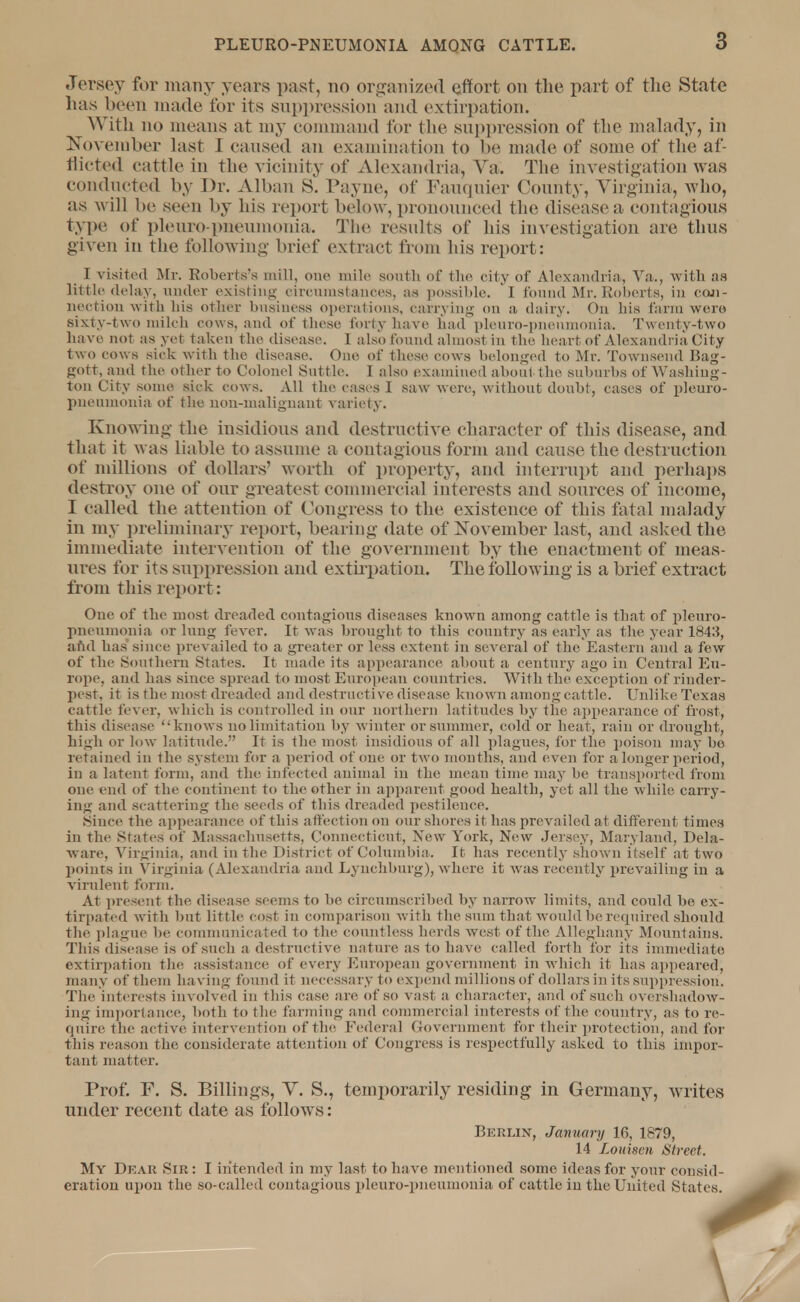 Jersey for many years past, no organized effort on the part of the State has been made for its suppression and extirpation. With no means at my command for the suppression of the malady, in November last I caused an examination to be made of some of the af- flicted cattle in the vicinity of Alexandria, Ya. The investigation was conducted by Dr. Alban S. Payne, of Fauquier County, Virginia, who, as will be seen by his report below, pronounced the disease a contagious type of pleuro pneumonia. The results of his investigation are thus given in the following brief extract from his report: _ I visited Mi-. Roberts's mill, one mile south of the city of Alexandria, Va., with as little delay, under existing circumstances, as possible. I found Mr.Roberts, in con- nection with Ids other business operations, carrying Oil a dairy. On his farm were sixty-two milch cows, and of these forty have had pleuro-pneumonia. Twenty-two have not as yet taken the disease. I also found almost in the heart of Alexandria City tw o cow s sick -with the disease. Ono of these cows belonged to Mr. Townsend Bag- gott, and the other to Colonel Suttle. I also examined about the suburbs of Washing- ton City some sick cows. All the eases I saw were, without doubt, cases of pleuro- pneumonia of the non-malignant variety. Knowing the insidious and destructive character of this disease, and that it was liable to assume a contagious form and cause the destruction of millions of dollars' worth of property, and interrupt and perhaps destroy one of our greatest commercial interests and sources of income, I called the attention of Congress to the existence of this fatal malady in my preliminary report, bearing date of November last, and asked the immediate intervention of the government by the enactment of meas- ures for its suppression and extir pation. The following is a brief extract from this report: One of the most dreaded contagious diseases known among cattle is that of pleuro- pneumonia or lung fever. It was brought to this country as early as the year 1843, and has since prevailed to a greater or less extent in several of the Eastern and a few of the Southern States. It made its appearance about a century ago in Central Eu- rope, and lias since spread to most European countries. With the exception of rinder- pest, it is the most dreaded and destructive disease known among cattle. Unlike Texas cattle fever, which is controlled in our northern latitudes by the appearance of frost, this disease knows no limitation by w inter or summer, cold or heat, rain or drought, high or low latitude. It is the most insidious of all plagues, for the poison may bo retained in the system for a period of one or two months, and even for a longer period, in a latent form, and the infected animal in the mean time may be transported from one end of the continent to the other in apparent good health, yet all the while carry- ing and scattering the seeds of this dreaded pestilence. Since the appearance of this affection on our shores it has prevailed at different times in the States of Massachusetts, Connecticut, New York, New Jersey, Maryland, Dela- ware, Virginia, and in the District of Columbia. It has recently shown itself at two points in Virginia (Alexandria and Lynchburg), where it was recently prevailing in a virulent form. At present the disease seems to be circumscribed by narrow limits, and could be ex- tirpated with but little cost in comparison with the sum that would be required should the plague be communicated to the countless herds west of the Alleghany Mountains. This disease is of such a destructive nature as to have called forth for its immediate extirpation the assistance of every European government in which it has appeared, many of them ha ving found it necessary to expend millions of dollars in its suppression. The interests involved in this case are of so vast a character, and of such overshadow- ing importance, both to the farming and commercial interests of the country, as to re- quire the active intervention of the Federal Government for their protection, and for this reason the considerate attention of Congress is respectfully asked to this impor- tant matter. Prof. F. S. Billings, V. S., temporarily residing in Germany, writes under recent date as follows: Berlin, January 16, 1879, 14 Louwen Street. My Dear Sir: I intended in my last, to have mentioned some ideas for your consid- eration upon the so-called contagious pleuro-pneumonia of cattle in the United States.