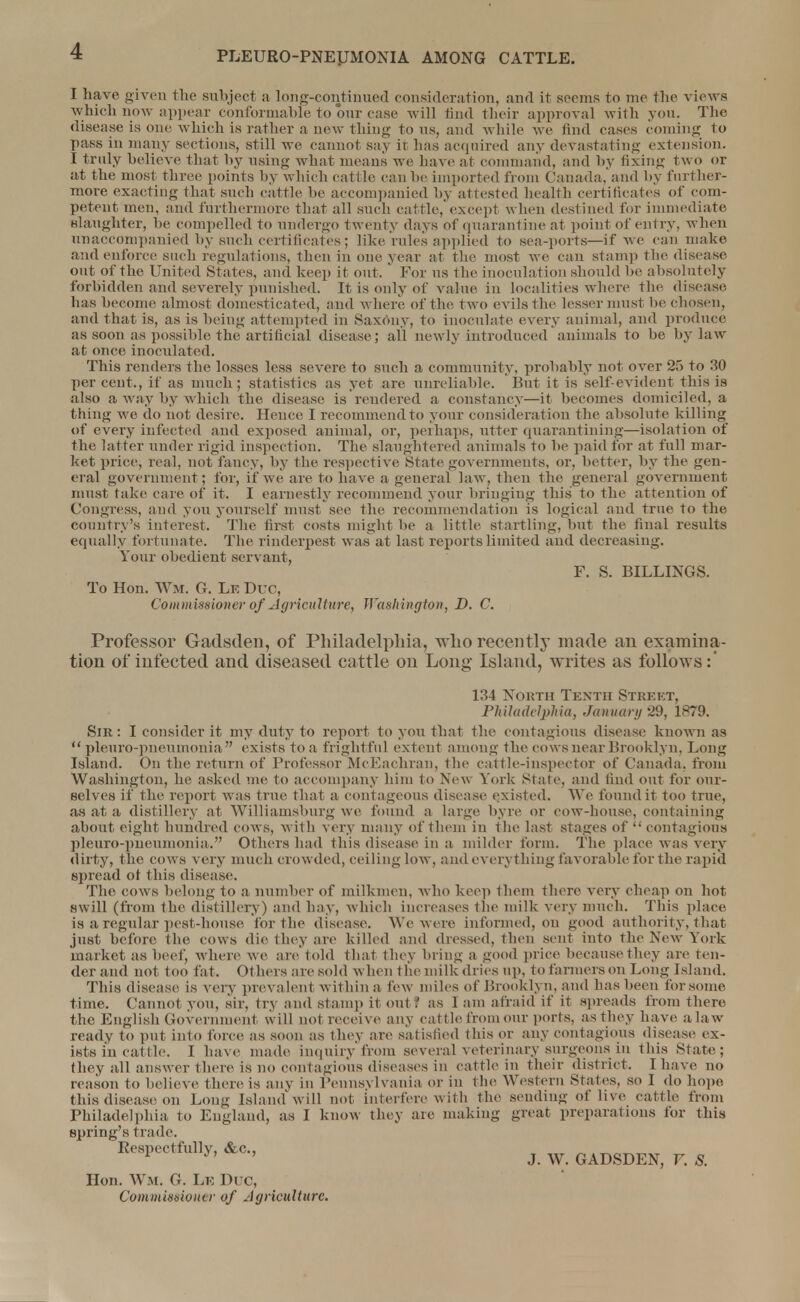I have given the subject a long-continued consideration, and it seems to me the views which now appear conformable to our case will hnd their approval with you. The disease is one which is rather a new thing tons, and while we find cases coming to pass in many sections, still we cannot say it has acquired any devastating extension. I truly believe that by using what means we have at command, and by fixing two or at the most three points by which cattle can he imported from Canada,'and by farther- more exacting that such cattle be accompanied by attested health certificates of com- petent men, and furthermore that all such cattle, except when destined for immediate slaughter, be compelled to undergo twenty days of quarantine at point of entry, when unaccompanied by such certificates; like rules applied to sea-ports—if we can make and enforce such regulations, then in one year at the most we can stamp the disease out of the United Stales, and keep it out, ' For us the inoculation should he absolutely forbidden and severely punished. It is only of value in localities where the disease has become almost domesticated, and where of the two evils the lesser must he chosen, and that is, as is being attempted in Saxony, to inoculate every animal, and produce as soon as possible the artificial disease; all newly introduced animals to be bylaw at once inoculated. This renders the losses less severe to such a community, probably not over 25 to 30 percent., if as much; statistics as yet are unreliable. But it is self-evident this is also a way by which the disease is rendered a constancy—it becomes domiciled, a thing we do not desire. Hence I recommend to your consideration the absolute killing of every infected and exposed animal, or, perhaps, utter quarantining—isolation of the latter under rigid inspection. The slaughtered animals to be paid for at full mar- ket price, real, not fancy, by the respective State governments, or, better, by the gen- eral government: for, if we are to have a general law, then the general government must take care of it. I earnestly recommend your bringing this to the attention of Congress, and you yourself must see the recommendation is logical and true to the country's interest. The first costs might be a little startling, but the final results equally fortunate. The rinderpest was at last reports limited and decreasing. Your obedient servant, F. S. BILLINGS. To Hon. Wm. G. Le Due, Commissioner of Agriculture, Washington, D. C. Professor Gadsden, of Philadelphia, who recently made an examina- tion of infected and diseased cattle on Long Island, writes as follows:' 134 North Tenth Street, Philadelphia, January 29, 1879. Sik : I consider it my duty to report to yon that the contagions disease known as pleuro-pneumonia exists to a frightful extent among the cows near Brooklyn, Long Island. On the return of Professor McEachran, the cattle-inspector of Canada, from Washington, he asked me to accompany him to New York Stare, and find out for our- Belves if the report was true that a contageous disease existed. We found it too true, as at a distillery at Williamsburg we found a large byre or cow-house, containing about eight hundred cows, with very many of them in the last stages of contagious pleuro-pneumonia. Others had this disease in a milder form. The place was very dirty, the cows very much crowded, ceiling low, and everything favorable for the rapid spread of this disease. The cows belong to a, number of milkmen, who keep them there very cheap on hot swill (from the distillery) and bay, which increases the milk very much. This place is a regular pest-house for the disease. We were informed, on good authority, tliat just before the cows die they are killed and dressed, then sent into the New York market as beef, where we are told that they bring a good price becausethey are ten- der and not too fat. Others are sold when the milk dries up, to farmers on Long Island. This disease is very prevalent within a lew miles of Brooklyn, and lias been for some time. Cannot you, sir, try and stamp it out '. as 1 am afraid if it spreads from there the English Government will not receive any cattle from our ports, as they have a law- ready to put into force as soon as they are satisfied this or any contagious disease ex- ists in cattle. I have made inquiry from several veterinary surgeons in this State; they all answer there is no contagious diseases in cattle in their district. I have no reason to believe there is any in Pennsylvania or in the Western States, so I do hope this disease on Long Island'will not interfere with the sending of live cattle from Philadelphia to England, as I know they are making great preparations for this spring's trade. Respectfully, &c., ^ w GADSDEN> y & Hon. Wm. G. Le Due, Commissioner of Agriculture.