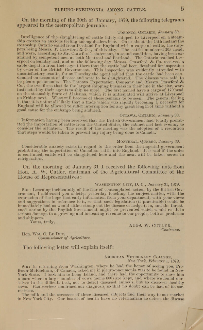 On the morning of the 30th of January, 1879, the following telegrams appeared in the metropolitan journals: Toronto, ONTARIO, January 30. Intelligence of the slaughtering 0f cattle lately shipped to Liverpool on a steam- ship creates an anxious feeling among dealers here. On or about the 14th instant the steamship Ontario sailed from Portland for England with a cargo of cattle, the ship- pers being Messrs. T. Crawford & Co., of this city. The cattle numbered265 head, and were, according to Mr. Crawford's statement, in sound condition, having been ex- amined by competent men at both Montreal and Portland. The Ontario reached Liv- erpool on Sunday last, and on the following day Messrs. Crawford & Co. received a cable dispatch from their agent there that the cattle had been detained for inspection by order of the British Government. This inspection was evidently attended with unsatisfactory results, for on Tuesday the agenl cabled thai the cat tle had been con- demned on account of disease and were to he slaughtered. The disease was said to be pleuro-pneuinonia. The Toronto Exportation Company and Messrs. Crawford & Co., the two firms that do the largest shipping business in their line in the city, were instructed by their agents to ship no more. The first named have a cargo of 170 head on the steamship State of Alabama, which it is anticipated will arrive at Liverpool on Friday next. What will become of these remains to be seen. The general feeling- is that it is not at all likely that a trade which was rapidly becoming a necessity for England will be allowed to suffer interruption for any great length of time without a good cause for the embargo being adduced. Ottawa, Ontario, January 30. Information having been received that the British Government had totally prohib- ited the importation of cattle from the United States, the cabinet met last eveniug to consider the situation. The result of the meeting was the adoption of a resolution that steps Avould be taken to prevent any injury being done to Canada. Montreal, Quebec, January 30. Considerable anxiety exists in regard to the order from the imperial government prohibiting the importation of Canadian cattle into England. It is said if the order is continued, cattle will be slaughtered here and the meat will be taken across in refrigerators. On the morning of January 31 I received the following note from Hon. A. W. Cutler, chairman of the Agricultural Committee of the House of Kepresentatives: Washington City, D. C, January 31, 1879. Sir : Learning incidentally of the fear of contemplated action by the British Gov- ernment, I addressed you a letter yesterday touching the subject-matter, with tho expression of the hope that early Information from your department, with your views and suggestions in reference to it, so that such legislation (if practicable) could be immediately had as would either stamp out the disease or hedge it in, and the threat- ened action by the English Government might be prevented which would result in serious damage to a growing and increasing revenue to our people, both as producers and shippers. Yours, truly, AUGS. W. CUTLER, Chairman; Hon. WM. G. Lb Due, Commissioner of Agriculture. The following letter will explain itself: American Veterinary College, New York, February 1, 1879. Sir: In returning from Washington, where he had the honor of seeing you, Pro- fessor McEaclrran, of Canada, asked me it pleuro-pneumonia was to he found in New York State, I took him to Long Island, and there bad the opportunity to show him a barn where a large number of cows (some 600) are kept, and where we found our- selves in the difficult task, not to detect diseased animals, but to discover healthy cows. Post-moriema confirmed our diagnosis, so that no doubt can he had of its cor- rectness. The milk and the carcasses of these diseased subjects find their way to our market, in New York City. Our boards of health have no veterinarian to detect the diseaso