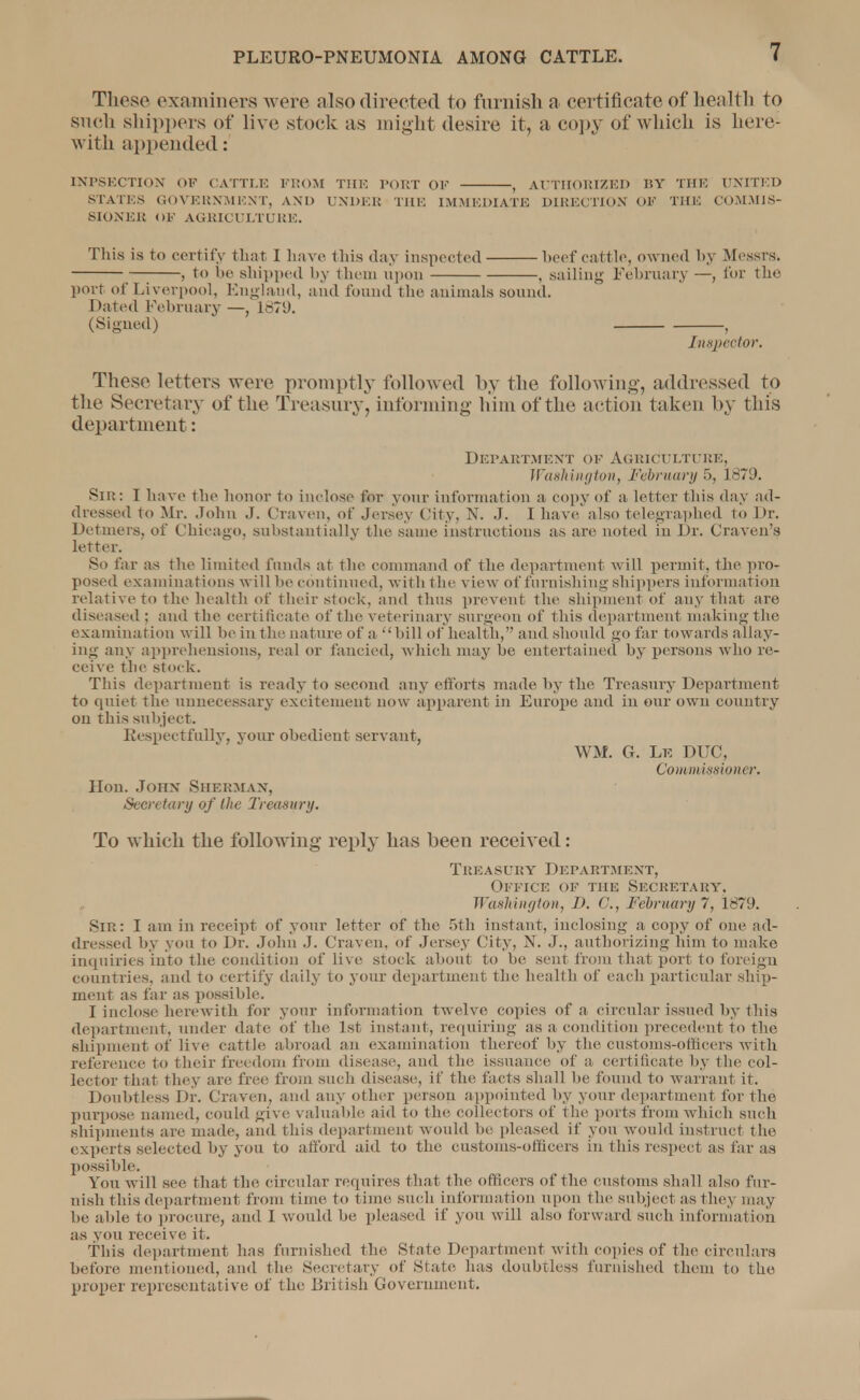 These examiners were also directed to furnish a certificate of health to such shippers of live stock as might desire it, a copy of which is here; with appended: INPSECTION OF CATTLE FROM THE PORT OF , AUTHORIZED BY THE UNITED STATES GOVERNMENT, AND UNDER THE IMMEDIATE DIRECTION OF THE COMMIS- SIONER OF AGRICULTURE. This is to certify that I have thia day inspected beef cattle, owned by Messrs. , to be shipped by them upon , sailing February —, for the port of Liverpool, England, and found the animals sound. Dated February —, 1871). (Signed) , Inspector. These letters were promptly followed by the following, addressed to the Secretary of the Treasury, informing him of the action taken by this department: Department of Agriculture, Washington, February 5, 1879. Sin: I have the honor to inclose for your information a copy of a letter this day ad- dressed to Mr. John J. Craven, of Jersey City, N. J. I have also telegraphed to Dr. Detmers, of Chicago, substantially the same instructions as are noted in Dr. Craven's letter. So far as the limited funds at the command of the department will permit, the pro- posed examinations will he continued, with the view of furnishing shippers information relative to the health of their stock, and thus prevent the shipment of any that are diseased; and the certificate of the veterinary surgeon of this department making the examination will he in the nature of a hill of health, and should go far towards allay- ing any apprehensions, real or fancied, w hich may he entertained by persons who re- ceive the stock. This department is ready to second any efforts made by the Treasury Department to quiet the unnecessary excitement now apparent in Europe and in our own country on this subject. Respectfullv, vour obedient servant, WM. G. Le DUC, Commissioner. Hon. John Sherman, Secretary of the Treasury. To which the following reply has been received: Treasury Departm ent, Office ok the Secretaiiv. Washington, IK C, February 7, 1879. Sir: I am in receipt of your letter of the 5tb instant, inclosing a copy of one ad- dressed by you to Dr. John J. Craven, of Jersey City, N. J., authorizing him to make inquiries into the condition of live stock about to be sent from that port, to foreign countries, and to certify daily to your department the health of each particular ship- ment as far as possible. I inclose herewith for your information twelve copies of a circular issued by this department, under date of the 1st instant, requiring as a condition precedent to the shipment of live cattle abroad an examination thereof by the customs-officers with reference to their freedom from disease, and the issuance of a certificate by the col- lector that they are free from such disease, if the facts shall be found to warrant it. Doubtless Dr. Craven, and any other person appointed by your department for the purpose named, could give valuable aid to the collectors of the ports from which such shipments are made, and this department would he; pleased if you would instruct the experts selected by you to afford aid to the customs-officers in this respect as far as possible. You will see that the circular requires that the officers of the customs shall also fur- nish this department from time to time such information upon the subject as they may be able to procure, and I would be pleased if you will also forward such information as you receive it. This department has furnished the State Department with copies of the circulars before mentioned, and the Secretary of State has doubtless furnished them to the proper representative of the British Government.
