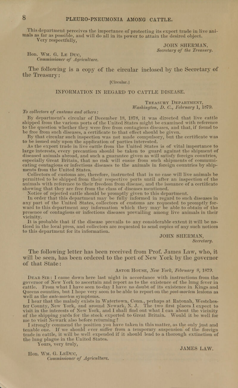This department perceives the importance of protecting its export trade in live ani- mals as far as possible, and will do all in its power to attain the desired object. Very respectfully, JOHN SHERMAN, Secretary of the Treasury. Hon. Wm. G. Le Due, Commissioner of Agriculture. The following is a copy of the circular inclosed by the Secretary of the Treasury: [Circular. J INFORMATION IN REGARD TO CATTLE DISEASE. Treasury Department, Washington, D. C, February 1, 1879. To collectors of customs and others: By department's circular of December 18, 1878, it was directed that live cattle shipped from the various ports of the United States might be examined with reference to the question whether they were free from contagious diseases, and that, if found to be free from such diseases, a certificate to that effect should be given. By that circular such inspection was not made compulsory, but the certificate was to be issued only upon the application of parties interested. As the export trade in live cattle from the United States is of vital importance to large interests, every precaution should be taken to guard against the shipment of diseased animals abroad, and such a guarantee given as will satisfy foreign countries, especially Great Britain, that no risk will ensue from such shipments of communi- cating contagious or infectious diseases to the animals in foreign countries by ship- ments from the United States. Collectors of customs are, therefore, instructed that in no case will live animals be permitted to be shipped from their respective potts until after an inspection of the animals with reference to their freedom from disease, and the issuance of a certificate showing that they are free from the class of diseases mentioned. Notice of rejected cattle should be promptly given to this department. In order that this department may be fully informed in regard to such diseases in any part of the United States, collectors of customs are requested to promptly for- ward to this department any information which they may be aide to obtain of the presence of contagious or infectious diseases prevailing among live animals in their vicinity. It is probable that if the disease prevails to any considerable extent it will be no- ticed in the local press, and collectors are requested to send copies of any such notices to this department for its information. JOHN SHERMAN, Secretary. The following letter has been received from Prof. James Law, who, it will be seen, has been ordered to the port of New York b}' the governor of that State: Astor House, New York, February 8, 1879. Dear Sir : I came down here last night in accordance with instructions from the governor of New York to ascertain and report as to the existence of the lung fever in eattle. From what I have seen to-daj I have no doubt of its existence in Kings and Queens counties, but I hope very soon to be able to report on the post-mortem lesions as well as the ante-mortem symptoms. I hear that the malady exists in Watertown, Conn., perhaps at Ratonah, Westches- ter County, New York, and around Newark, N. J. The two first places I expect to visit in (he interests of New York, and I shall find out what I can about the vicinity of the shipping yards for the slock exported to Great Britain. Would it be well for me to visit Newark also before re1 in ning .' 1 strongly commend the position yon have taken in this matter, as the only just and tenable one. If we should ever suffer from a temporary suspension of the foreign trade iu cattle, it will be well expended if it should lead to a thorough extinction of the lung plague in the United States. Yours, very truly, JAMES LAW. Hon. WM. G. LkDuc, Commissioner of Agriculture.