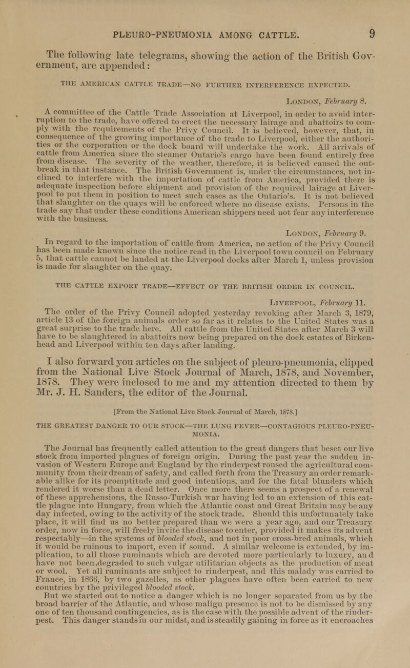 The following late telegrams, showing the action of the British Gov- ernment, are appended: THE AMERICAN CATTLE TRADE—NO FURTHER INTERFERENCE EXPECTED. London, February 8. A committee of the Cattle Trade Association at Liverpool, in order to avoid inter- ruption to the trade, have ottered to erect the necessary laiiage and abattoirs to com- ply with the requirements of the Privy Council. It is believed, however, that, in consequence ot the growing importance of the trade fco Liverpool, either the authori- ties or the corporation or the dock hoard will undertake the work. All arrivals of cattle from America since the .steamer Ontario's cargo have been found entirely free from disease. The severity of the weather, therefore, it is believed caused the out- break in That instance. The British Government is, under the circumstances, not in- clined to interfere with the importation of cattle from America, provided there is adequate inspection before shipment and provision of the required lairage at Liver- poo] to put them in position to meet such cases as The Ontario's. It is not believed that slaughter on the quays will be enforced where no disease exists. Persons iu the trade say that under these conditions American shippers need uot fear any interference with the business. London, February 9. Iu regard to the importation of cattle from America, no actiou of the Privy Council has been made known since the notice read in the Liverpool town council on February 5, that cattle cannot be landed at the Liverpool docks after March 1, unless provision is made for slaughter on the quay. THE CATTLE EXPORT TRADE—EFFECT OF THE BRITISH ORDER IN COUNCIL. Liverpool, February 11. The order of the Privy Council adopted yesterday revoking after March 3, 1879, article 13 of the foreign animals order so far as it relates to the United States was a great surprise to The trade here. All cattle from the United States after March 3 will have to be slaughtered in abattoirs now being prepared on the dock estates of Birken- head and Liverpool within ten days after landing. I also forward you articles on the subject of pleuro-pneumonia, clipped from the National Live Stock Journal of March, 1878, and November, 1878. They were inclosed to me and my attention directed to them by Mr. J. H. Sanders, the editor of the Journal. [From the National Live Stock Journal of March, 1878.] THE GREATEST DANGER TO OUR STOCK—THE LUNG FEVER—CONTAGIOUS PLEURO-PNEU- MONIA. The Journal has frequently called attention to the great dangers that beset our live stock from imported plagues of foreign origin. During the past year the sudden in- vasion of Western Europe and England by the rinderpest roused the agricultural com- munity from their dream of safety, and called forth from the Treasury an order remark- able alike for its promptitude and good intentions, and for the fatal blunders which rendered it worse than a dead letter. Ouce more there seems a prospect of a renewal of these apprehensions, the Eusso-Turkish war having led to an extension of this cat- tle plague into Hungary, from winch the Atlantic coast and Great Britain may be any day infected, owing to the activity of the stock trade. Should this unfortunately take place, it will find us no better prepared than we were a year ago, and our Treasury order, now in force, will freely invite the disease fco enter, provided it makes its advent respectably—in the systems of blooded sloe]:, and not in poor cross-bred animals, which it would be ruinous to import, even if sound. A similar welcome is extended, by im- plication, to all those ruminants which are devoted more particularly to luxury, and have not been .degraded to such vulgar utilitarian objects as the production of meat or wool. Yet all ruminants are subject to rinderpest, and this malady was carried fco France, in 1866, by two gazelles, as other plagues have often been carried to new countries by the privileged blooded stock. But we started out to notice a danger which is no longer separated from us by the broad barrier of the Atlantic, and whose malign presence is not to be dismissed by any one often thousand contingencies, as is the case with the possible advent, of the rinder- pest. This danger stands in our midst, and is steadily gaining in force as it encroaches