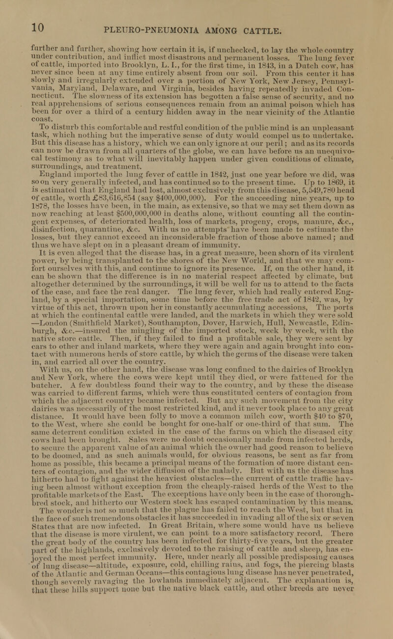 further and farther, showing how certain it is, if unchecked, to lay the whole country under contribution, and indict most disastrous and permanent losses. The lung fever of cattle, imported into Brooklyn, L. I., for the first time, in 1843, in a Dutch cow, has never since been at any time entirely absent from our soil. From this center it has slowly and irregularly exteuded over a portion of New York, New Jersey, Pennsyl- vania, Maryland, Delaware, and Virginia, besides having repeatedly invaded Con- necticut. The slowness of its extension has begotten a false sense of security, and no real apprehensions of serious consequences remain from an animal poison which lias been for over a t bird of a century hidden away in the near vicinity of the Atlantic coast. To disturb this comfortable and restful condition of the public mind is an unpleasant task, which nothing but the imperative sense of duty would compel us to undertake. But this disease lias a history, which we can only ignore at our peril; and as its records can now be drawn from all quarters of the globe, we can have before us an unequivo- cal testimony as to what will inevitably happen under given conditions of climate, surroundings, and treatment. England imported the lung fever of cattle in 1842, just one year before we did, was soon very generally infected, and has continued so to the present time. Up to 1869, it is estimated that England had lost, almost exclusively from tins disease, 5,549,780 head of cattle, worth £83,616,654 (say ,$400,000,000). For 'the succeeding nine, years, up to 1878, the losses have been, in the main, as extensive, so that we may set them down as now reaching at least $500,000,000 in deaths alone, without counting all the contin- gent expenses, of deteriorated health, loss of markets, progeny, crops, manure, &c, disinfection, quarantine, &c. With us no attempts have been made to estimate the losses, but they cannot exceed an inconsiderable fraction of those above named; and thus we have slept on in a pleasant dream of immunity. It is even alleged that the disease has, in a great measure, been shorn of its virulent power, by being transplanted to the shores of the New World, and that we may com- fort ourselves with this, and continue to ignore its presence. If, on the other hand, it can be shown that the difference is in no material respect affected by climate, but altogether determined by the surroundings, it will be well for us to attend to the facts of the case, and face the real danger. The lung fever, which had really entered Eng- land, by a special importation, some time before the free trade act of 1842, was, by virtue of this act, thrown upon her in constantly accumulating accessions, The ports at which the continental cattle were landed, and the markets in which they were sold —London (Smithfield Market), Southampton, Dover, Harwich, Hull, Newcastle, Edin- burgh, &c.—insured the mingling of the imported stock, week by week, with the native store cattle. Then, if they failed to find a profitable sale, they were sent by ears to other and inland markets, where, they were again and again brought into con- tact with numerons herds of store cattle, by which the germs of the disease were taken in, and carried all over the country. With us, on the other hand, the disease was long confined to the dairies of Brooklyn and New York, where the cows were kept until they died, or were fattened for the butcher. A few doubtless found their way to the country, and by these the disease was carried to different farms, which were thus constituted centers of contagion from which the adjacent country became infected. But any such movement from the city dairies was necessarily of the most restricted kind, and it never took place to any great distance. It would have been folly to move a common milch cow, worth ,$40 to $70, to the West, where she could he bought for one-half or one-third of thai sum. The same deterrent condition existed in the case of the fanns on which the diseased city cows had been brought. Sales were no doubt occasionally made from infected herds, to secure the apparent value of an animal which the owner had good reason to believe to be doomed, and as such animals would, for obvious reasons, be sent as far from home as possible, this became a principal means of the formation of more distant cen- ters of contagion, and the wider diffusion of the malady. But with us the disease has hitherto had to tight against the heaviest obstacles—the current of cattle traffic hav- ing been almost without exception from the cheaply-raised herds of the West to the profitable markets of the East. The exceptions have only been in the case of thorough- bred stock, and hitherto our Western stock has escaped contamination by this means. The wonder is not SO much that the plague has failed to reach the West, but that in the face of such tremendous obstacles it has succeeded in invading all of the six or seven States that are now infected. In Great Britain, where some would have us believe that the disease is more virulent, we can point to a more satisfactory record. There the great body of the country has been infected for thirty-five years, but the greater part of the highlands, exclusively devoted to the raising of cattle and sheep, has en- joyed the most perfect immunity. Here, under nearly all possible predisposing causes of lung disease—altitude, exposure, cold, chilling rains, and fogs, the piercing blasts of the Atlantic and German Oceans—this contagious lung disease has never penetrated, though severely ravaging the lowlands immediately adjacent. The explanation is, that these hills support none but the native black cattle, and other breeds arc never