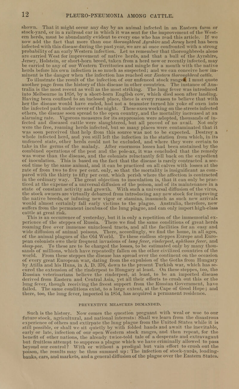 shown. That it might occur any day by an animal infected in an Eastern farm or Stock-yard, or in a railroad car in which it was sent for the improvement of the West- ern herds, must be abundantly evident to every one who has read this article. If wo now add the fact that more than one thoroughbred Ayrshire and Jersey herd has been infected with this disease during the past year, we are at once confronted with a strong probability of an early Western infection. Let us remember that thoroughbreds alone are carried W,est for improvement of native herds, and that a bull of the Ayrshire, Jersey, Holstein, or short-horn breed, taken from a herd now or recently infected, may be carried to any of onr Western Territories and mingle for a month with the native herds before his own infection is so much as suspected; and Ave can conceive how im- minent is the danger when the infection has reached our Eastern thoroughbred cattle. To illustrate the result of the infection of our unfenced stock range!} I must quote another page from the history of this disease in other countries. The instance of Aus- tralia is the most recent as well as the most striking. The lung fever was introduced into Melbourne in 1858, by a short-horn English cow, which died soon after landing. Having been confined to an inclosed place, fheje is every reason to believe that with her the disease would have ended, had not a teamster turned his yoke of oxen into the infected park under cover of the night. These oxen working on the streets infected others, the disease soon spread to the open country, and the mortality increased at an alarming rate. Vigorous measures for its suppression were adopted, thousands of in- fected and diseased cattle were slaughtered, but all proved of no avail. Not only were the free, roaming herds infected, but so many places were contaminated that it was soon perceived that help from this source was not to be expected. Destroy a whole infected herd, and you still left the infection in the station from which, in its unfenced state, other herds could not be excluded, and where they were certain to take in the germs of the malady. After enormous losses had been sustained by the combined operations of the pest and the pole-ax, it was concluded that the remedy was Avorse than the disease, and the colonists reluctantly fell back on the expedient of inoculation. This is based on the fact that the disease is rarely contracted a sec- ond time by the same animal, and it can be practiced on all cahes with losses at the rate of from two to hVe per cent, only, so that the mortality is insignificant as com- pared with the thirty to fifty per cent, which perish where the affection is contracted in the ordinary way. The great objection to inoculation is, that it can only be prac- ticed at tin; expenseof a universal diffusion of the poison, and of its maintenance in a state of constant activity and growth. With such a universal diffusion of the virus, the stock OAvners are A'irtually debarred from introducing any new stock for improving the natiATe breeds, or infusing neAv A igor or stamina, inasmuch as such new arriAals would almost certainly fail early victims to the plague. Australia, therefore, now suffers from the permanent incubus of the lung plague, and can only import high-class cattle at great risk. This is an occurrence of yesterday, but it is only a repetition of the immemorial ex- perience of the steppes of Russia. There we find the same conditions of great herds roaming free oxer immense uninclosed tracts, and all the facilities for an easy and wide diffusion of animal poisons. There, accordingly, we find the home, in all ages, of the animal plagues of the Old World. To these endless steppes Europe and Euro- pean colonists owe their frequent invasions of lung fever, rinderpest, aphthous fever, and sheep-pox. To these are to be charged the losses, to be estimated only by many thou- sands of millions, which have repeatedly fallen on the other civilized countries of the world. From these steppes the disease has spread o\rer the continent on the occasion of every great European war, dating from the expulsion of the Goths from Hungary by Atilla and his Huns, in A. D. 37(5, down to the present Turkish Avar, which has se- cured the extension of the rinderpest to Hungary at least. On these steppes, too, the Russian veterinarians belieAre the rinderpest, at least, to be an imported disease derived from Eastern ami Central Asia, yet all their efforts to crush out this or the lung fever, though receiving the freest support from the Russian Government, havo failed, 'flic same conditions exist, to a large extent, at the Cape of Good Hope ; and there, too, the lung fever, imported in 1854, has acquired a permanent residence. PREVENTIVE MEASURES DEMANDED. Such is the history. Now comes the question pregnant with weal or avoc to our future stock, agricultural, and national interests: Shall we learn from the disastrous experience of o1 hers and extirpate t lie lung plague from the United States while it is still possible, or shall we sit quietly by with folded hands and await the inevitable, early or late, infection of our open Western stock ranges, and then repeat, for the benefit of other nations, the already twice-told tale of a desperate and extravagant but fruitless attempt to suppress a plague which Ave have criminally allowed to pass beyond our control '. With or without a prodigal but vain effort to crush out-the poison, tile results may be thus summed up: The infection of stock-yards, loading- banks, cars, and markets, and a general diffusion of the plague over the Eastern States.