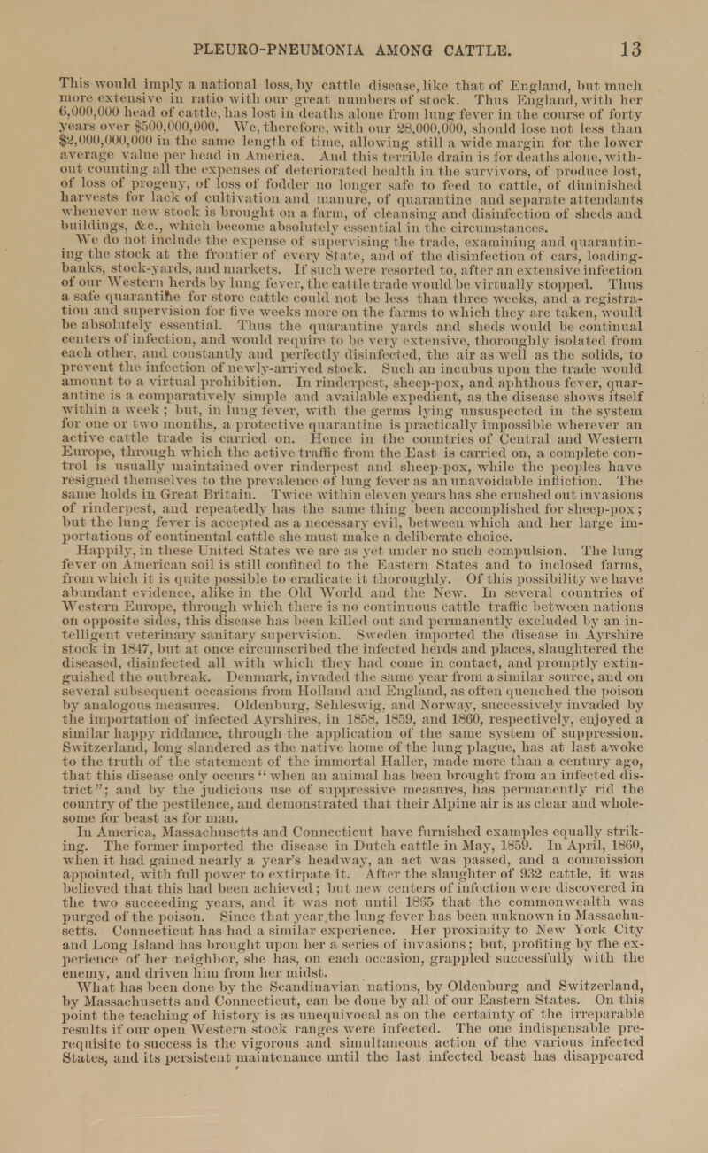 Tins would imply a national loss, by cattle disease, like that of England, but much more extensive in ratio with our great numbers of stock. Thus England, with her 6,000,000 head of cattle, has lost in deaths alone from lung fever in the course of forty years over $500,000,000. We, therefore, with our 28,000,000, should lose not less than $2,000,000,000 in the same length of time, allowing still a wide margin for the lower average value per head in America. And this terrible drain is for deaths alone, with- out counting all the expenses of deteriorated health in the survivors, of produce lost, of loss of progeny, of loss of fodder no longer safe to feed to cattle, of diminished harvests for lack of cultivation and manure, of quarantine and separate attendants whenever new stock is brought on a farm, of cleansing and disinfection of sheds and buildings, &c, which become absolutely essential in the circumstances. We do not include the expense of supervising the trade, examining and quarantin- ing the stock at the frontier of every State, ami of the disinfection of cars, loading- banks, stock-yards, and markets. If such Mere resorted to, after an extensive infection of our Western herds by lung fever, the cat tic trade would be virtually stopped. Thus a, safe quarantine for store cattle could not be less than three, weeks, and a registra- tion and supervision for five weeks more on the farms to which they are taken, would he absolutely essential. Thus the quarantine yards and sheds would be continual centers of infection, and would require to be very extensive, thoroughly isolated from each other, and constantly and perfectly disinfected, the air as Avell as the solids, to prevent the infection of newly-arrived stock. Such an incubus upon the trade would amount to a virtual prohibition. In rinderpest, sheep-pox, and aphthous fever, quar- antine is a comparatively simple and available expedient, as the disease shows itself within a week ; but, in lung fever, with the germs lying unsuspected in the system for one or two months, a protective quarantine is practically impossible wherever an active cattle trade is carried on. Hence in the countries of Central and Western Europe, through which the active traffic from the East is carried on, a complete con- trol is usually maintained over rinderpest and sheep-pox, while the peoples have resigned themselves to the prevalence of lung fever as an unavoidable infliction. The same holds in Great Britain. Twice within eleven years has she crushed out invasions of rinderpest, and repeatedly has the same thing been accomplished for sheep-pox; but the lung fever is accepted as a necessary evil, between which and her large im- portations of continental cattle she must make a deliberate choice. Happily, in These United States we are as yet under no such compulsion. The lung fever on American soil is still confined to the Eastern States and to inclosed farms, from which it is quite possible to eradicate it thoroughly. Of this possibility we have abundant evidence, alike in the Old World and the New. In several countries of Western Europe, through which there is no continuous cattle traffic between nations on opposite sides, this disease has been killed out and permanently excluded by an in- telligent veterinary sanitary supervision. Sweden imported the disease in Ayrshire stock in lv47, but at once circumscribed the infected herds and places, slaughtered the diseased, disinfected all with which they had come in contact, and promptly extin- guished the outbreak. Denmark, invaded the same year from a similar source, and on several subsequent occasions from Holland and England, as often quenched the poison by analogous measures. Oldenburg, Schleswig, and Norway, successively invaded by the importation of infected Ayrshires, in 1858, 1859, and 1860, respectively, enjoyed a similar happy riddance, through the application of the same system of suppression. Switzerland, long slandered as the native home of the lung plague, has at last awoke to the truth of the statement of the immortal Haller, made more than a century ago, that this disease only occurs when an animal has been brought from an infected dis- trict; and by the judicious use of suppressive measures, has permanently rid the country of the pestilence, and demonstrated that their Alpine air is as clear and whole- some for beast as for man. In America, Massachusetts and Connecticut have furnished examples equally strik- ing. The former imported the disease in Dutch cattle in May, 1859. In April, 18G0, when it had gained nearly a year's headway, an act was passed, and a commission appointed, with full power to extirpate it. Alter t he slaughter of 932 cattle, it was believed that this had been achieved ; but new centers of infection were discovered in the two succeeding years, and it was not until 1865 that the commonwealth was purged of the poison. Since that year the lung lever has been unknown in Massachu- setts. Connecticut has had a similar experience. Her proximity to New York City and Long Island has brought upon her a series of invasions; but, profiting by the ex- perience of her neighbor, she has, on each occasion, grappled successfully with the enemy, and driven him from her midst. What has been done by the Scandinavian nations, by Oldenburg and Switzerland, by Massachusetts and Connecticut, can be done by all of our Eastern States. On this point the teaching of history is as unequivocal as on the certainty of the irreparable results if our open Western stock ranges were infected. The one indispensable pre- requisite to success is the vigorous and simultaneous action of the various infected States, and its persistent maintenance until the last infected beast has disappeared