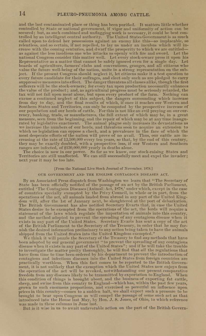 and the last contaminated place or thing has heen purified. It matters little whether controlled by State or national government, if vigor and uniformity of action can be secured: but, as such combined and unflagging work is necessary, it conld be best con- trolled by an intelligent central authority. The United States Government is as much called upon to defend her possessions against an enemy like this—so implacable. 80 relentless, and. so certain, if not repelled, to lay us under an incubus which will in- crease with the coming centuries, and dwarf the prosperity to which we are entitled— as against the less insidious one w ho attacks us openly with lire anil sword. Let the national Congress consider this matter well. Let every stock-owner press it upon his Representative as a matter that cannot be safely ignored even for a single day. Let boards of agriculture, farmers'clubs and conventions, granges, and all citizens who value the future well-beiug of the nation, unite in a strong representation on the sub- ject. If the present Congress should neglect it, let citizens make it a test question to every future candidate for their suffrages, and elect only such as are pledged to carry suppressive measures into effect. The danger threatens all classes alike, though the first sufferers w ill he the stock-owners; for every tax upon production necessarily enhances the value of the product; and, as agricultural progress must he seriously retarded, the tax will not fall upon meat alone, hut upon every product of the farm. Nothing can excuse a. continued neglect of this subject, the dangers surrounding which increase from day to day, and the final results of which, it once it reaches our Western and Southern States and Territories, can only be computed by the prospective increase of our population and our herds of cattle. For this is not like an evil preying on our cur- rency, banking, trade, or manufactures, the full extent of which may be, in a great measure, seen from the beginning, and the repair of which may be at anytime inaugu- rated by legislative enactment. The animal plague only increases its devastations as we increase the numbers of our herds, and threatens soon to acquire an extension to which no legislation can oppose a check, and a prevalence in the face of which the most desperate efforts of the nation will prove of no avail. Thus, our cattle are in- creasing at the rate of 13,500,000 every ten years, so that, by the end of this century, they may be exactly doubled, with a prospective loss, if our Western and Southern ranges are infected, of $130,000,000 yearly in deaths alone. The choice is now in our power. So far as we know, our stock-raising States and Territories are still unaffected. We can still successfully meet and expel the invader; next year it may be too late. [From the National Live Stock Journal of November, 1878.] OUR GOVERNMENT AND THE ENGLISH CONTAGIOUS DISEASES ACT. By an Associated Press dispatch from Washington we learn that The Secretary of State has been officially notified of the passage of an act by the British Parliament, entitled 'The Contagious Diseases (Animal) Act, 1878,' under which, except in the case of countries specially exempted by the Privy Council, in whole or in part, from the operations of the act, all animals landed from abroad in any part of the United King- dom will, after the 1st of January next, be slaughtered at the port of debarkation. The British Government has also notified Secretary Evarts that, in case the United States desire to be exempted from the operations of the act, the lords will require a Statement of the laws which regulate the importation of animals into this country, and the method adopted to prevent the spreading of any contagious disease when it exists in any part of the United States. Secretary Evarts lias sent a copy of the act of the British Parliament to the Secretary of the Treasury, in order that he may fur- nish the desired information preliminary to any action being taken to have the animals shipped from the United Stales into the United Kingdom exempted. We think it will puzzle the Secretary of the Treasury to find any methods that have been adopted by our general government to prevent the Spreading of any contagious disease when it exists in any part of 1 he United States ; and if he will take the trouble to investigate 1 he matter pretty thoroughly, be will find that all the regulations that, have from time to time been ordered by his department to prevent the introduction of contagious and infectious diseases into the United States from foreign countries are practically worthless. When this fad comes to be reported to the British Govern- ment, it is not unlikely that the exemption which the United States now- enjoys from the operation of the act w ill he revoked, notwithstanding our present comparative freedom from any diseases likely to be transmitted by exportation to England. When this condition of things is brought about, and the business of exporting fat cattle, sheep, and sw ine from this country to England—w hich has, within the past few-years, grown to sm h enormous proportions, and exercised so powerful an influence upon prices in this country—comes to a sudden halt, we shall expect such a pressure to be brought to bear upon Congress as will compel the passage of some such act as that introduced into the House last May, by Hon. J. S. Jones, of Ohio, to which reference was made in these columns in June last. But is it wise in us to await unfavorable action on the part of the British Govern-