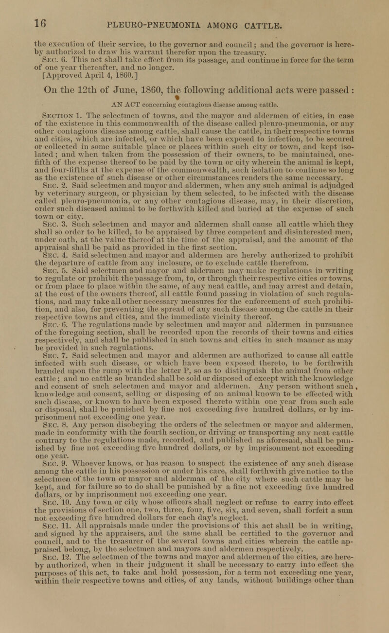 the execution of their service, to the governor and council; and the governor is here- by authorized to draw his warrant therefor upon the treasury. Sec. 6. This act shall take effect from its passage, and continue in force for the term of one year thereafter, and no longer. [Approved April 4, I860.] Ou the 12th of June, 1860, the following additional acts were passed : AN ACT concerning contagious disease among cattle. SECTION 1. The selectmen of towns, and the mayor and aldermen of cities, in case of the existence in this commonwealth of the disease called plenro-pneumonia, or any other contagious disease among cattle, shall cause the cattle, in their respective towns and cities, which are infected, or which have been exposed to infection, to he secured or collected in some suitable place or places within such city or town, and kept iso- lated ; and when taken from the possessiou of their owners, to be maintained, one- fifth of the expense thereof to be paid by the town or cit y wherein the animal is kept, and four-fifths at the expense of the commonwealth, suc h isolation to continue so long as the existence of such disease or other circumstances renders the same necessary. Sec 2. Said selectmen and mayor and aldermen, when any such animal is adjudged by veterinary surgeon, or physician by them selected, to he infected with the disease called pleuro-pneumonia, or any other contagious disease, may, in their discretion, order such diseased animal to he forthwith killed and buried at the expense of such town or city. Sec. 3. Such selectmen and mayor and aldermen shall cause all cattle which they shall so order to be killed, to be appraised by three competent and disinterested men, under oath, at the value thereof at the time of the appraisal, and the amount of the appraisal shall be paid as provided in the first section. Sec. 4. Said selectmen and mayor and aldermen are hereby authorized to prohibit the departure of cattle from any inelosure, or to exclude cattle therefrom. Sec. 5. Said selectmen and mayor and aldermen may make regulations in writing to regulate or prohibit the passage from, to, or through their respective cities or towns, or from place to place within the same, of any neat cattle, and may arrest and detain, at the cost of the owners thereof, all cattle found passing in violation of such regula- tions, and may take all other necessary measures for the enforcement of such prohibi- tion, and also, for preventing the spread of any such disease among the cattle in their respective towns and cities, and the immediate vicinity thereof. Sec. 6. The regulations made by selectmen and mayor and aldermen in pursuance of the foregoing section, shall be recorded upon the records of their towns and cities respectively, and shall be published in such towns and cities in such manner as may be provided in such regulations. Sec. 7. Said selectmen and mayor and aldermen are authorized to cause all cattle infected with such disease, or which have been exposed thereto, to be forthwith branded upon the rump with the letter P, so as to distinguish the animal from other cattle; and no cattle so branded shall be sold or disposed of except with the knowledge and consent of such selectmen and mayor and aldermen. Any person without such, knowledge and consent, selling or disposing of an animal known to be effected with such disease, or known to have been exposed thereto w ithin one year from such sale or disposal, shall be punished by fine not exceeding live hundred dollars, or by im- prisonment not exceeding one year. Sec. 8. Any person disobeying the orders of the selectmen or mayor and aldermen, made in conformity with the fourth section, or driving or transporting any neat cattle contrary to the regulations made, recorded, and published as aforesaid, shall be pun- ished by fine not exceeding five hundred dollars, or by imprisonment not exceeding one year. SEC. 9. Whoever knows, or has reason to suspect the existence of any such disease among the cattle in his possession or under his care, shall forthwith give not ice to the selectmen of the town or mayor and alderman of the city where such cattle may bo kept, and for failure so to do shall be punished by a fine not exceeding live hundred dollars, or by imprisonment not exceeding one year. Sec. 10. Any town or city whose officers shall neglect or refuse to carry into effect the provisions of section one, two, three, four, five, six, and seven, shall forfeit a sum not exceeding five hundred dollars for each day's neglect. Sec. 11. All appraisals made under the provisions of this act shall be in writing, and signed by the appraisers, and the same shall be certified to the governor and council, and to the treasurer of the several towns and cities wherein the cattle ap- praised belong, by the selectmen and mayors and aldermen respectively. Sec. 12. The selectmen of the towns and mayor and aldermen of the cities, are here- by authorized, when in their judgment it shall be necessary to carry into effect the purposes of this act, to take and hold possession, for a term not exceeding one year, within their respective towns and cities, of any lands, without buildings other than