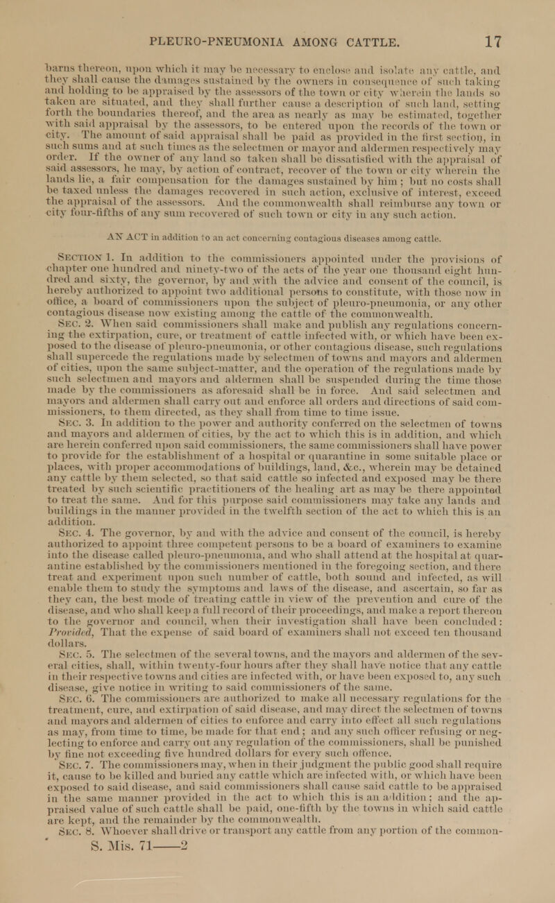 barns thereon, upon which it may be necessary to enclose and isolate any cattle, and they shall cause the damages sustained by the owners in consequence of such taking and holding to be appraised by the assessors of the town or city wherein the lands so taken are situa ted, and they shall further cause a description of such land, setting forth the boundaries thereof, and The area as nearly as may he estimated, together with said appraisal by the assessors, to be entered' upon the records of the town or city. The amount of said appraisal shall be paid as provided in the hist section, in such sums and at such times as the selectmen or mayor and aldermen respectively may order. If the owner of any land so taken shall he dissatisfied with the appraisal of said assessors, he may, by action of contract, recover of the town or city wherein the lands lie, a fair compensation for the damages sustained by him; hut no costs shall be taxed unless the damages recovered in such action, exclusive of interest, exceed the appraisal of the assessors. And the commonwealth shall reimburse any town or city four-fifths of any sum recovered of such town or city in any such action. AX ACT in addition to an act concerning contagious diseases among cattle. Section 1. In addition to the commissioners appointed under the provisions of chapter one hundred and ninety-two of the acts of the year one thousand eight hun- dred and sixty, the governor, by and with the advice, and consent of the council, is hereby authorized to appoint two additional persons to constitute, with those now in oftiee, a hoard of commissioners upon the subject of pleuro-pneumonia, or any other contagious disease now existing among the cattle of the commonwealth. SEC. 2. When said commissioners shall make and publish any regulations concern- ing the extirpation, cure, or treatment of cattle infected with, or which have been ex- posed to the disease of pleuro-pneumonia, or other contagious disease, such regulations shall supercede the regulations made by selectmen of towns and mayors and aldermen of cities, upon the same subject-matter, and the operation of the regulations made by such selectmen and mayors and aldermen shall he suspended during the time those made by the commissioners as aforesaid shall he in force. And said selectmen and mayors and aldermen shall carry out and enforce all orders and directions of said com- missioners, to them directed, as they shall from time to time issue. SEC. 3. In addition to the power and authority conferred on the selectmen of towns and mayors and aldermen of cities, by the act to which this is in addition, and which are herein conferred upon said commissioners, the same commissioners shall have power to provide for the establishment of a hospital or quarantine in some suitable place or places, with proper accommodations of buildings, land, &c, wherein may be detained any cattle by thein selected, so that said cattle so infected and exposed may be there treated by such scientific practitioners of the healing art as may be then- appointed to treat the same. And for this purpose said commissioners may take any lands and buildings in the manner provided in the twelfth section of the act to which this is an addition. Skc 4. The governor, by and with the advice and consent of the council, is hereby authorized to appoint three competent persons to be a board of examiners to examine into the disease called pleuro-pneumonia, and who shall attend at the hospital at quar- antine established by the commissioners mentioned in the foregoing section, and there treat and experiment upon such number of cattle, both sound and infected, as will enable them to study the symptoms and laws of the disease, and ascertain, so far as they can, the best mode of treating cattle in view of the prevention and cure of the disease, and who shall keep a full record of their proceedings, and make a report thereon to the governor and council, when their investigation shall have been concluded: Provided, That the expense of said hoard of examiners shall not exceed ten thousand dollars. SEC. •>. The selectmen of the several towns, and the mayors and aldermen of the sev- eral cities, shall, within twenty-four hours after they shall have notice that any cattle in their respective towns and cil ies are in fee fed with, or have been exposed to, any such disease, give notice in writing to said commissioners of the same. Sec. 6. The commissioners are authorized to make all necessary regulations for the treatment, cure, and extirpation of said disease, and may direct the selectmen of towns and mayors and aldermen of cities to enforce and carry into effect all such regulations as may. from time to time, be made for that end ; and any such officer refusing or neg- lecting to enforce and carry out any regulation of the commissioners, shall be punished by fine not exceeding five hundred dollars for every such offence. Skc. 7. The commissioners may, when in their judgment the public good shall require it, cause to be killed and buried any cattle which are infected with, or which have been exposed to said disease, and said commissioners shall cause said cattle to be appraised in the same manner provided in I he act to which this is an addition ; and the ap- praised value of such cattle shall be paid, one-fifth by the towns in which said cattle are kept, and the remainder by the commonwealth. Skc 8. Whoever shall drive or transport any cattle from any portion of the common- S. Mis. 71 2