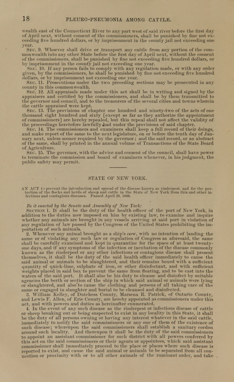 wealth east of the Connecticut River to any part west of said river before the first daj of April next, without consent of the commissioners] shall be punished by tint' not ex- ceeding five hundred dollars, or by imprisonment in the county jail not exceeding one year. Sec. 9. Whoever shall drive or transport any cattle from any portion of the com- monwealth into any other State before the first (lay of April next, without the consent of the commissioners, shall be punished by fine not exceeding five hundred dollars, or by imprisonment in the comity jail not exceeding one year. Sec. 1. If any person fails to comply with any regulation made, or with any order given, by the commissioners, he shall be punished by fine not exceeding five hundred dollars, or by imprisonment not exceeding one year. Sec 11. Prosecutions under the two preceding sections may be prosecuted in any county in this commonwealth. Sec. 12. All appraisals made under this act shall be in writing and signed by the appraisers and certified by the commissioners, and shall be by them transmitted to the governor and council, and to the treasurers of the several cities and towns wherein the cattle appraised were kept. Sec. 13. The provisions of chapter one hundred and ninety-two of the acts of one thousand eight hundred and sixty [except so far as they authorize the appointment of commissioners] are hereby repealed, but this repeal shall not affect the validity of The proceedings heretofore lawfully Jiad under the provisions of said chapter. Sec. 14. The commissioners and examiners shall keep a full record of their doings, and make report of the same to the next legislature, on or before the tenth day of Jan- nary next, unless sooner required by the governor ; and the said record, or an abstract of the same, shall by printed in the annual volume of Transactions of the State Board of Agriculture. Sec. 15. The governor, with the advice and consent of the council, shall have power to terminate the commission and board of examiners whenever, in his judgment, the public safety may permit. STATE OF NEW YORK. AX ACT to prevent the introduction and spread of the disease known as rinderpest, and for the pro- tection of the doc ks and herds of sheep and cattle in tin- State of New York from this and other in- fectious and contagious diseases. Passed April 20, 18(iti. Be it enacted by the Senate and Assembly of New York: Section 1. It shall be the duty of the health officer of the port of New York, in addition to the duties now imposed on him by existing law. to examine and inquire whether any animals are brought in any vessels arriving at said port in violation of any regulation of law passed by the Congress of The United States prohibiting the im- portation of such animals. 2. Whenever any animal brought as a ship's cow, with no intention of landing the same or of violating any such law or regulation of Congress its aforesaid, the same shall be carefully examined and kept in quarantine for the space of at least twenty- one days, and if any symptoms of the infection or incubation of the disease commonly known as the rinderpest or any other infectious or contagious disease shall present themselves, it shall be the duty of the said health officer immediately to cause the said animal or animals to be slaughtered, and their remains boxed with a sufficient quantity of quick-lime, sulphate of iron, or other disinfectant, and with sufficient weights placed in said box to prevent the same from floating, and to be east into the waters of the said port. It shall also be his duty to cleanse and disinfect by suitable agencies the berth or section of the ship in which said animal or animals were lying or slaughtered, and also'to cause the clothing and persons of all taking care of the same or engaged in slaughter and burial to be cleansed and disinfected. 3. William Kelley, of Dutchess County, Marsena R. Patrick, of Ontario County, and Lewis F. Allen, of Erie County, are hereby appointed as commissioners under this act, and with powers and duties as hereinafter enumerated. 4. In the event of any such disease as the rinderpest or infectious disease of cattle or slice]) breaking out or being suspected to exist in any locality in this State, it shall be the duty of all persons owning or having any interest whatever in the said cattle, immediately to notify the said commissioners or any one of them of the existence of such disease; whereupon the said commissioners shall establish a sanitary cordon around such locality. And thereupon it shall lie the duty of the said commissioners to appoint an assistant commissioner for such district with all powers conferred by this act on the said commissioners or their agents or appointees, which said assistant commissioner shall immediately proceed to the place or places where such disease is reported to exist, and cause the said animal or animals to he separated from all con- nection or proximity with or to all other animals of The ruminant order, and take