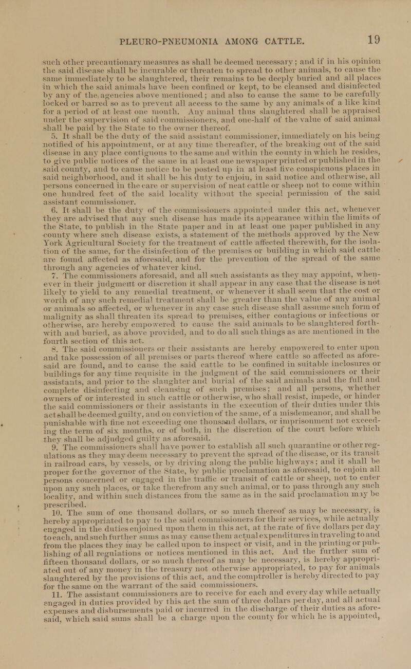 such other precaui ionary measures as shall be deemed necessary; and if in his opinion the said disease shall be incurable or threaten to spread to other animals, to cause the same immediately to be slaughtered, their remains to be deeply buried and ail places in which the said animals have been confined Or kept, to be cleansed I disinfected by any of the agencies above mentioned; and also to cause the same to be carefully locked or barred so as to prevent all access to the same by any animals of a like kind for a period of at least one month. Any animal thus slaughtered shall be appraised under the supervision of said commissioners, and one-half of the \ alne of said animal shall lie paid by the State to the owner thereof. 5. It shall be the duty of the said assistant commissioner, immediately on his being notified of his appointment, or at any time thereafter, of the breaking out of the said disease in any place continuous to the same and within the county in which he resides, to give public notices of the Name in a! lea si one newspaper printed or published in the /• said county, and to cause not ice to lie posted up in at least live conspicuous places in said neighborhood, and it shall he his duty to enjoin, in said notice and otherwise, all persons concerned in the care or supervision of neat cattle or sheep not to come within on,' hundred feet of the said locality without the special permission of the said assistant commissioner. 6. It shall he the duty of the commissioners appointed under this act. whenever They are advised that any such disease has made its appearance within the limits of the State, to publish in the srate paper and in at least one paper published in any county where such disease exists, a statement of the methods approved by the New York Agricultural Society for the treatment of cattle affected therewith, for the isola- tion of the same, for the disinfection of the premises or building in which said cattle are found affected as aforesaid, and for the prevention of the spread of the same through any agencies of whatever kind. 7. The commissioners aforesaid, and all such assistants as they may appoint, when- ever in their judgment or discretion it shall appear in any case that the disease is not likely to yield to any remedial treatment, or whenever it shall seem that the cost or worth of any such remedial treatment shall be greater than the value of any animal or animals so affected, or whenever in any case such disease shall assume such form of malignity as shall threaten its spread to premises, either contagious or infectious or otherwise, are hereby empowered to cause the said animals to he slaughtered forth- with and buried, as above provided, and to do all such things as are mentioned in the fourth section of this act. 8. The said commissioners or their assistants are hereby empowered to enter upon and take possession of all premises or parts thereof where cattle so affected as afore- said are found, and to cause the said cattle to be confined in suitable inclosures or buildings for any time requisite in the judgment of the said commissioners or their assistants, and prior to the slaughter and burial of the said animals and the full and complete disinfecting and cleansing of such premises; and all persons, whether owners of or interested in such cattle or otherwise, who shall resist, impede, or hinder the said commissioners or their assistants in the execution of their duties under this act shall be deemed guilty, and on conviction of the same, of a misdemeanor, and shall be punishable with fine not exceeding one thousand dollars, or imprisonment not exceed- ing the term of six months, or of both, in the discretion of the court before which they shall be adjudged guilty as aforesaid. 9. The commissioners shall have power to establish all such quarantine or other reg- ulations as they may deem necessary to prevent the spread of the disease, or its transit in railroad cars, by vessels, or by driving along the public highways; and it shall be proper for the governor of the state, by public proclamation as aforesaid, to enjoin all persons concerned ot engaged in the traffic or transit of cattle or sheep, not to enter upon any such places, or take therefrom any such animal, or to pass through any such locality, and within such distances from the same as in the said proclamation may be prescribed. 10. The sum of one thousand dollars, or so much thereof as may be necessary, is hereby appropriated to pay to the said commissioners for their services, while actually engaged in the duties enjoined upon them in this act, at the rate of five dollars per day to each, and such further sums as may cause them actual expenditures in traveling to and from the places they may be called upon to inspect or visit, and in the printing or pub- lishing of all regulations or notices mentioned in this act. And the further sum of fifteen thousand dollars, or so much thereof as may be necessary, is hereby appropri- ated out of any money in the treasury not otherwise appropriated, to pay for animals slaughtered by the provisions of this act, and the comptroller is hereby directed to pay for the same on the warrant of the said commissioners. 11. The assistant commissioners are to receive for each and every day while actually engaged in duties provided by this act the sum of three dollars per day, and all actual expenses and disbursements paid or incurred in the discharge of their duties as afore- said, which said sums shall be a charge upon the county for which he is appointed,
