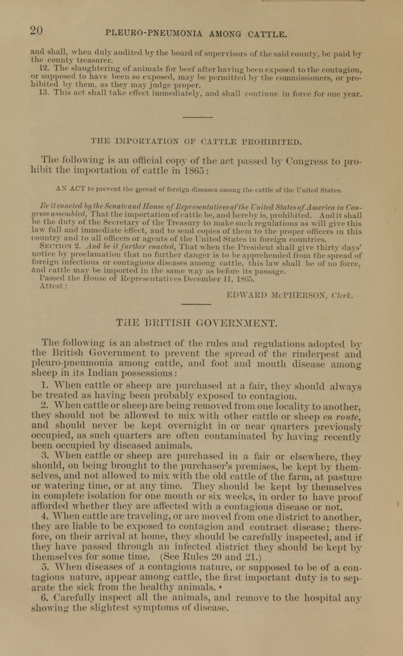 and shall, when duly audited by the hoard of supervisors of the said county, he paid by the county treasurer. 12. The slaughtering of auinials for beef after having been exposed to the contagion,, or supposed to have been so exposed, may be permitted by the commissioners, or pro- hibited by them, as they may judge proper. 13. This act shall take effect immediately, and shall continue in force for one year. THE IMPORTATION OF CATTLE PROHIBITED. The following- is an official copy of the act passed by Congress to pro- hibit the importation of cattle in 18(55: AX ACT to prevent the gprcad of foreign diseases among the cattle of the United States. Ik it enacted by the Senate and House of Representatives of the United States of America in Con- gress assembled, That the importation of cattle be, andhereby is, prohibited. And Li shall be the duty of the Secretary of the Treasury to make such regulations as will give this law full and immediate effect, and to send copies of them to the proper officers m this country and to all officers or agents of the United States in foreign countries. SECTION 2. And be it further enacted, Thai when the President shall give thirty days' notice by proclamation that no further danger is to be apprehended from the spread'of foreign infectious or contagious diseases among cattle, this law shall be of no force, And cattle may be imported in the same way as before its passage. Passed the House of Representatives December 11, 1865. Attest: edward Mcpherson, cierk. THE BEITISH GOVERNMENT. The following is an abstract of the rules and regulations adopted by the British Government to prevent the spread of the rinderpest and pleuro-pnenmonia among cattle, and foot and mouth disease among sheep in its Indian possessions: 1. When cattle or sheep are purchased at a fair, they should always be treated as having been probably exposed to contagion. 2. When cattle or sheep are being removed from one locality to another, they should not be allowed to mix with other cattle or sheep m route. and should never be kept overnight in or near quarters previously occupied, as such quarters are often contaminated by having recently been occupied by diseased animals. 3. When cattle or sheep are purchased in a fair or elsewhere, they should, on being brought to the purchaser's premises, be kept by them- selves, and not allowed to mix with the old cattle of the farm, at pasture or watering time, or at any time. They should be kept by themselves in complete isolation for one month or six weeks, in order to have proof afforded whether they are affected with a contagious disease or not. 4. When cattle are traveling, or are moved from one district to another, they are liable to be exposed to contagion and contract disease; there- fore, on their arrival at home, they should be carefully inspected, and if they have passed through an infected district they should be kept by themselves for some time. (See Rules 20 and 21.) 5. When diseases of a contagious nature, or supposed to be of a con- tagions nature, appear among cattle, the first important duty is to sep- arate the sick from the healthy animals.» G. Carefully inspect all the animals, and remove to the hospital any showing the slightest symptoms of disease.