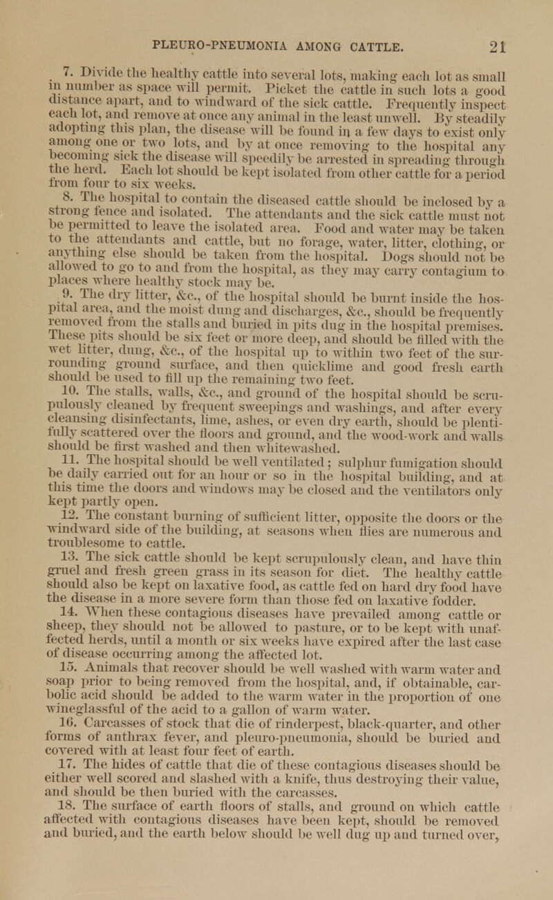 7. Divide the healthy cattle into several lots, making each lot as small in number as space will permit, Picket the cattle in such lots a good distance apart, and to windward of the sick cattle. Frequently inspect each lot, and remove at once any animal in the least unwell. By steadily adopting this plan, the disease will be found in a few days to exist only among one or two lots, and by at once removing to the hospital any becoming sick the disease will speedily be arrested in spreading through the herd. Each lot should be kept isolated from other cattle for a period from four to six weeks. 8. The hospital to contain the diseased cattle should be inclosed by a strong fence and isolated. The attendants and the sick cattle must not be permitted to leave the isolated area. Pood and water may be taken to the attendants and cattle, but no forage, water, litter, clothing, or anything else should be taken from the hospital. Dogs should not be allowed to go to and from the hospital, as they may carry contagium to places where healthy stock may be. ,9. The dry litter, &c, of the hospital should be burnt inside the hos- pital area, and the moist dung and discharges, &c, should be frequently removed from the stalls and buried in pits dug in the hospital premises. These pits should be six feet or more deep, and should be filled with the wet litter, dung, &c, of the hospital up to within two feet of the sur- rounding ground surface, and then quicklime and good fresh earth shoidd be used to fill up the remaining two feet. 10. The stalls, wails, &c, and ground of the hospital should be scru- pulously cleaned by frequent sweepings and washings, and after every cleansing disinfectants, lime, ashes, or even dry earth, should be plenti- fully scattered over the floors and ground, and the wood-work and walls shoidd be first washed and then whitewashed. 11. The hospital should be well ventilated; sulphur fumigation should be daily carried out for an hour or so in the hospital building, and at this time the doors and windows may be closed and the ventilators only kept partly open. 12. The constant burning of sufficient litter, opposite the doors or the windward side of the building, at seasons when flies are numerous and troublesome to cattle. 13. The sick cattle should be kept scrupulously clean, and have thin gruel and fresh green grass in its season for diet. The healthy cattle should also be kept on laxative food, as cattle fed on hard dry food have the disease in a more severe form than those fed on laxative fodder. 14. When these contagious diseases have prevailed among cattle or sheep, they should not be allowed to pasture, or to be kept with unaf- fected herds, until a month or six weeks have expired after the last case of disease occurring among the affected lot. 15. Animals that recover should be well washed with warm water and soap prior to being removed from the hospital, and, if obtainable, car- bolic acid should be added to the warm water in the proportion of one wineglassful of the acid to a gallon of warm water. 16. Carcasses of stock that die of rinderpest, black-quarter, and other forms of anthrax fever, and pleuro-pneumonia, should be buried and covered with at least four feet of earth. 17. The hides of cattle that die of these contagious diseases should be either well scored and slashed with a knife, thus destroying their value, and should be then buried with the carcasses. 18. The surface of earth floors of stalls, and ground on which cattle affected with contagious diseases have been kept, should be removed and buried, and the earth below should be well dug up and turned over>