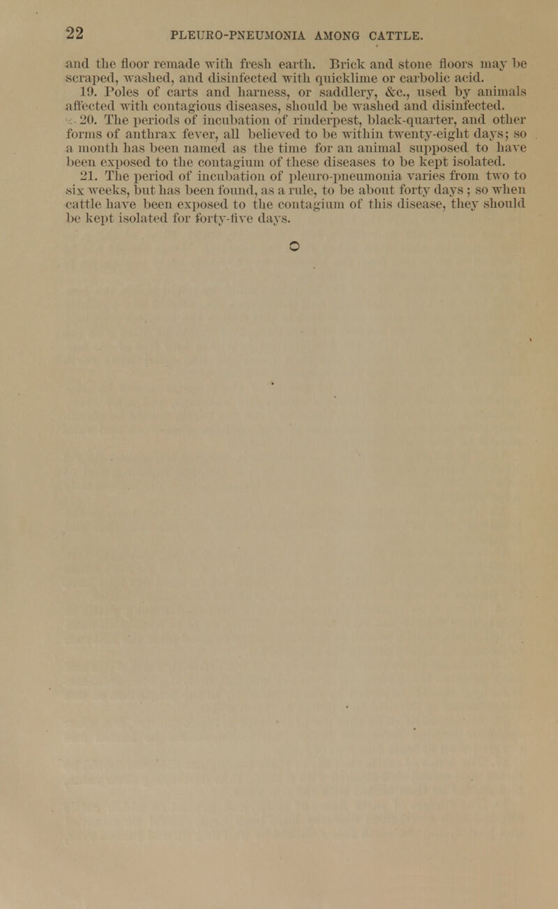 and the floor remade with fresh earth. Brick and stone floors may be scraped, washed, and disinfected with quicklime or carbolic acid. 19. Poles of carts and harness, or saddlery, &c, used by animals affected with contagious diseases, should be washed and disinfected. 20. The periods of incubation of rinderpest, black-quarter, and other forms of anthrax fever, all believed to be within twenty-eight days; so a month has been named as the time for an animal supposed to have been exposed to the contagium of these diseases to be kept isolated. 21. The period of incubation of pleuro-pneumonia varies from two to six weeks, but has been found, as a rule, to be about forty days ; so when cattle have been exposed to the contagium of this disease, they should be kept isolated for forty-five days. O