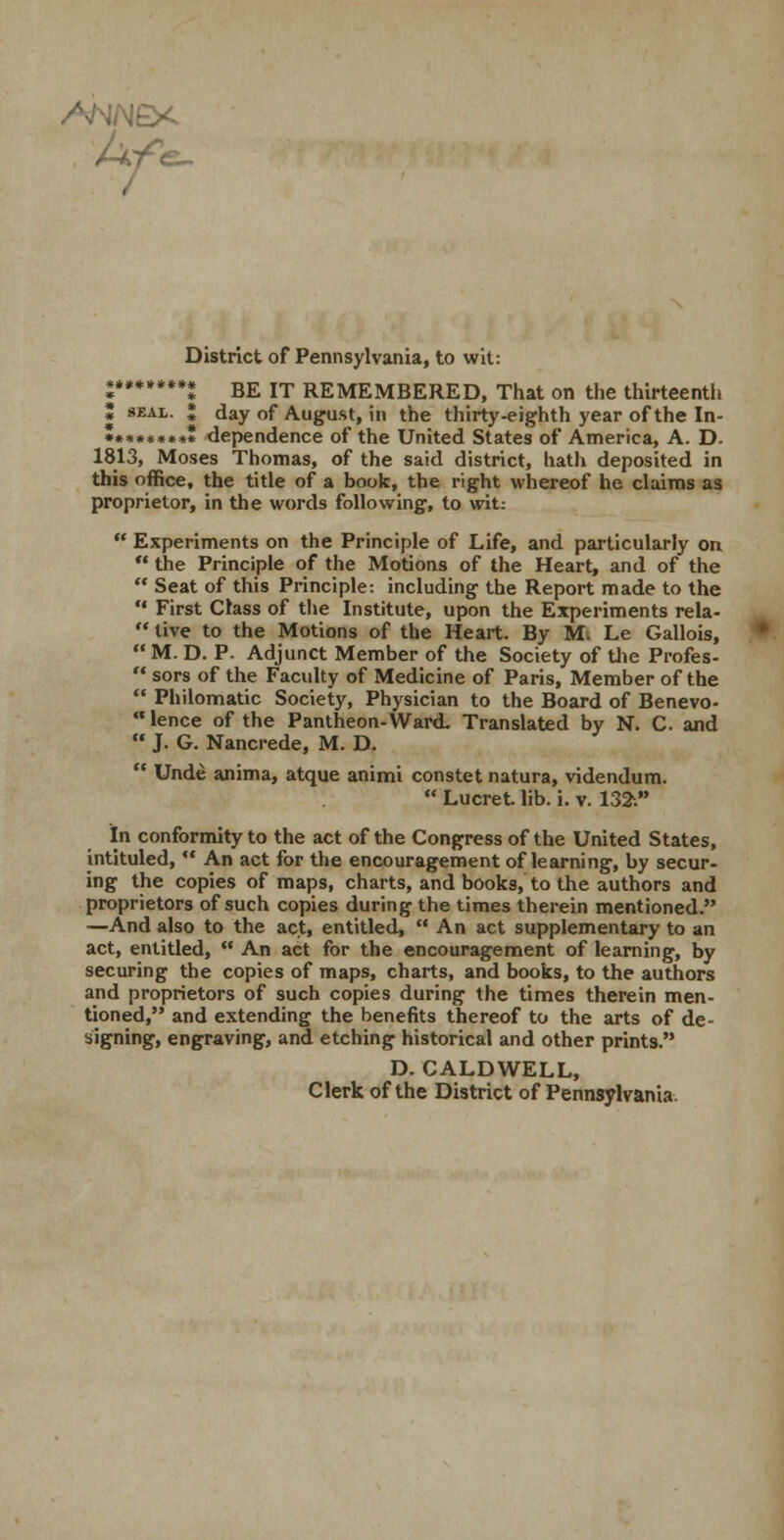 e^ District of Pennsylvania, to wit: «*»*♦**.» B£ jT REMEMBERED, That on the thirteenth * SEAL. ; day of August, in the thirty-eighth year of the In- ••»««»»«» dependence of the United States of America, A. D. 1813, Moses Thomas, of the said district, hath deposited in this office, the title of a book, the right whereof he claims as proprietor, in the words following, to wit:  Experiments on the Principle of Life, and particularly on  the Principle of the Motions of the Heart, and of the  Seat of this Principle: including the Report made to the *' First Class of the Institute, upon the Experiments rela-  live to the Motions of the Heart. By Mi Le Gallois, M. D. p. Adjunct Member of the Society of tJie Profes-  sors of the Faculty of Medicine of Paris, Member of the  Philomatic Society, Physician to the Board of Benevo- lence of the Pantheon-Ward. Translated by N. C and  J. G. Nancrede, M. D.  Unde anima, atque animi constet natura, videndum.  Lucret lib. i. v. 132i in conformity to the act of the Congress of the United States, intituled,  An act for the encouragement of learning, by secur- ing the copies of maps, charts, and books, to the authors and proprietors of such copies during the times therein mentioned. —And also to the act, entitled,  An act supplementary to an act, entitled,  An act for the encouragement of learning, by securing the copies of maps, charts, and books, to the authors and proprietors of such copies during the times therein men- tioned, and extending the benefits thereof to the arts of de- signing, engraving, and etching historical and other prints. D. CALDWELL, Clerk of the District of Pennsylvania.