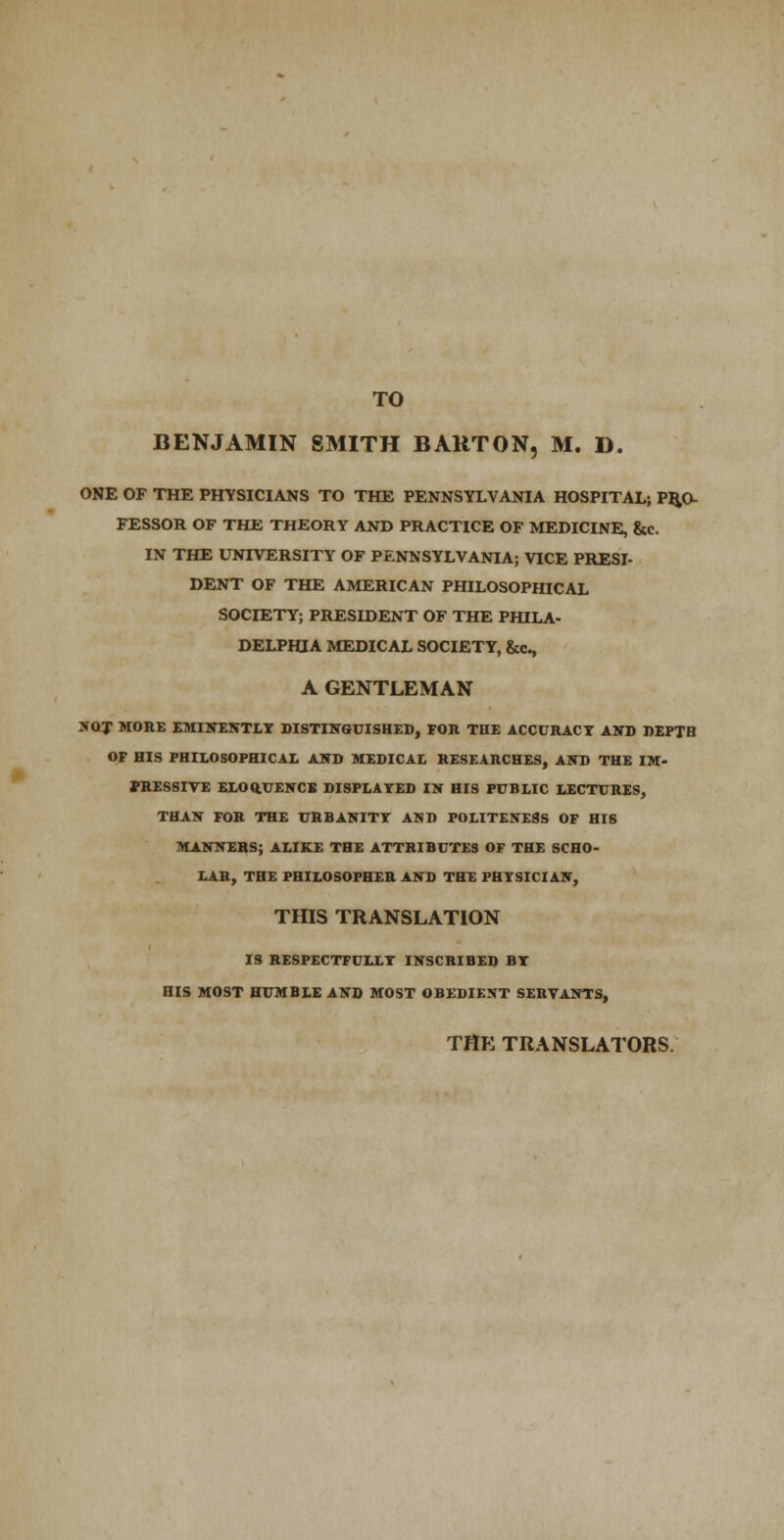 TO BENJAMIN SMITH BARTON, M. D. ONE OF THE PHYSICIANS TO THE PENNSYLVANIA HOSPITAL; PRO- FESSOR OF THE THEORY AND PRACTICE OF MEDICINE, &c. IN THE UNIVERSITY OF PENNSYLVANIA; VICE PRESI- DENT OF THE AMERICAN PHILOSOPHICAL SOCIETY; PRESIDENT OF THE PHILA- DELPHIA MEDICAL SOCIETY, &c, A GENTLEMAN SOT MORE EMINENTIT DISTINGUISHES, FOR THE ACCURACY AND DEPTH OF HIS FHILOSOPHICAI. AND MEDICAL RESEARCHES, AND THE IM- PRESSIVE EEOftUENCK DISPLAYED IN HIS PUBLIC LECTURES, THAN FOR THE URBANITY AND POLITEIfESS OF HIS MANNERS; ALIKE THE ATTRIBUTES OF THE SCHO- LAR, THE PHILOSOPHER AND THE PHYSICIAN, TmS TRANSLATION IS RESPECTFULLY INSCRIBED BY HIS MOST HUMBLE AND MOST OBEDIENT SERVANTS, THE TRANSLATORS.