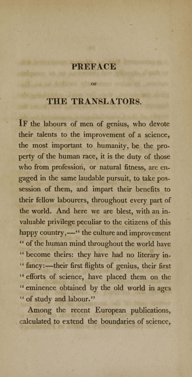 PREFACE THE TRANSLATORS. If the labours of men of genius, who devote their talents to the improvement of a science, the most important to humanity, be the pro- perty of the human race, it is the duty of those who from profession, or natural fitness, are en- gaged in the same laudable pursuit, to take pos- session of them, and impart their benefits to their fellow labourers, throughout every part of the world. And here we are blest, with an in- valuable privilege peculiar to the citizens of this happy country,— the culture and improvement  of the human mind throughout the world have  become theirs: they have had no literary in-  fancy:—their first flights of genius, their first '* eflforts of science, have placed them on the ** eminence obtained by the old world in ages  of study and labour. Among the recent European publications, calculated to extend the boundaries of science,